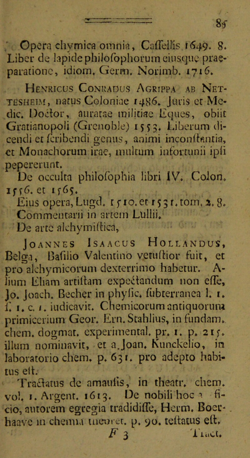 Opera chymica omnia, Caffellfe »649. 8. Liber de lapide philofophorum eiusque prae- paratione, idiom. Germ. Norimb. 1716. Henricus Conkadus Agrippa ab Net- tesheim, natus Coloniae 1486. Juris et Me- die. Dodor, auratae militiae liques, obiit Gratianopoli (Grcnoble) 1553, Liberum di- cendi et feribendi genus, animi inconibmtin, et Monachorum irae, multum infortunii [pii pepererunt. De occulta philofophia libri IV. Colon, 1 f r6. et 1 Eius opera, Lugd. r fio. et r 53 r. tom, 2. 8, Commentarii in artem Lullii. De arte alchymiftica, JOANNES ISAACUS HOLLANDUS, Belga, Balilio Valcntino v.eruftior fuit, et pro alchymicorum dexterrimo habetur. A- lium Eliam artiftam expedandurn non efle, Jo. Joach. Becher in phylic. fubrerranca 1. 1. C t. c. 1. iudicavir. Chemicorum antiquorum primicerium Gcor. Ern. Stahlius, in fundam, ehem, dogmat. experimenta!, pr. 1. p. 2if. illum nominavit, et a.Joan, Kunckelio, in laboratorio ehem. p. 631. pro adepto habi- tus elh Tradatus de amaulis, in theatr. ehem, vol. 1. Argent. 1613. De nobili hoc 1 fi- cio, autorem egregia tradidiffe, Herm. Boer-. haavc in chemia tneuret. p. yo. teltatus eft. F 3 'i ii.ct.