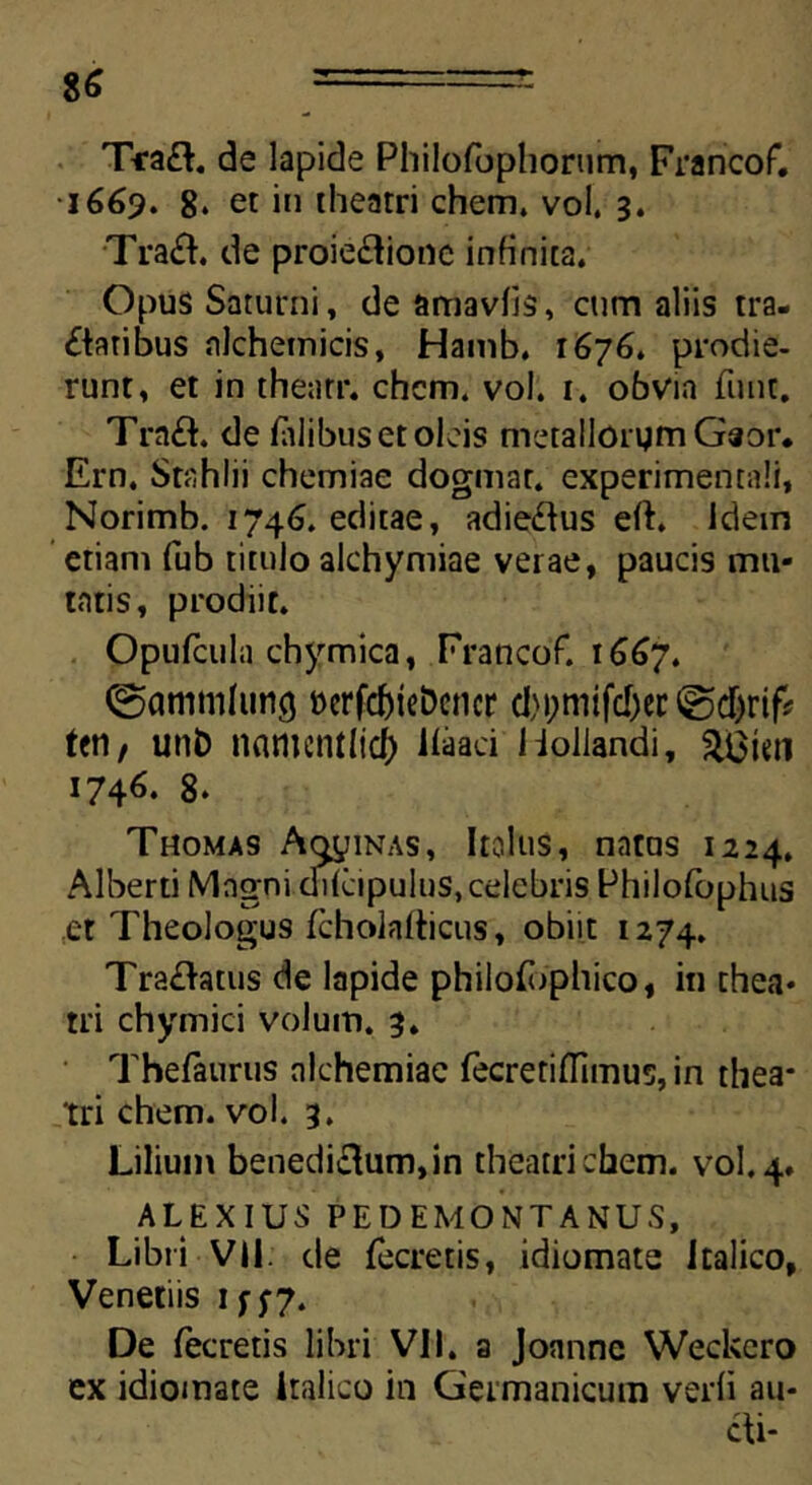 T*a£L de lapide Philofophorum, Francof. •1669. 8. et in theatri ehem, vol. 3. Tra&. de proie&ione infinita. Opus Saturni, de amavfis, cum aliis tra- £taribus nlchetnicis, Hamb. 1676. prodie- runt, et in thenrr. chcm. vol. 1. obvia fiint. Tra£L de falibus et oleis metallorymGaor. Ern. Stahlii chemiae dogmar. experimentali, Norimb. 1746. editae, adie£tus eft. Idem etiam fub titulo alchymiae verae, paucis mu- tatis, prodiit. Opufcula chymica, Francof. 1667. ©ammhint} »erfd)teDcncr d)i;mifd)cr @cf)rif# ten, unb namcntlicf) liaaci liollandi, 1746. 8. Thomas Atinas, Itolus, natus 1224. Alberti Magni difeipulus, celebris Philofophus et Theologus fcholalticus, obiit 1274. Tranatus de lapide philofbphico, in thea- tri chymici volum. 3. Thefaurus alchemiae fecretiflimus, in thea- tri ehem. vol. 3. Lilium benedi£tum,in theatrichem. vol.4. ALEXIUS PEDEMONTANUS, Libri VI1 de fecretis, idiomate Italico, Venetiis 1 f 5-7. De fecretis libri VII. a Joannc Weckcro ex idiomate Italico in Germanicum verfi au- cti-