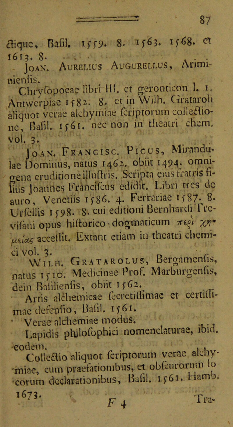 tfique, Bafil. 8* ^ 1613. 8- • , ■ . . ]oan* Aurelius Augurellus, Arimi- nienlis. Chryfopoeae libri III. et geronticon 1. 1. Amwerpi.ae if8*. 8* et in Wiih. Grataroh aliquot verae alchymiae fcriptorum colleiYio- nc, Bafil. 1 f61* nec non in theatri ehem., vol. 3* Joan. Francisc. Picus, Mirandu- lac Dominus, natus 1462. obiit 1494. omni- frena eruditioneilluftris. Scripta eius nanis fi* lius Joaiines Frandfcns edidit. Libri tres dc auro, Veneriis if86. 4. Ferrariae i/Si 8. Urfellis 15^98. 8- cui editioni Bernhardi l re- v i fani opus hiftorico-dogmaticum mot x*T uam accedit. Extant etiam in theatri chemi- Ci Vol. 3. r W1 l 11. Gratarolus, Bergamenhs, natus 1 f 10. Medicinae Prof. Marburgenfis, dein Baiilienfis, obiit 1 ffi2. Artis alchemicae fecretillimae et certiili- mae defendo, Bafil. if6i. • Verae alchemiae modus. Lapidis philofophici nomenclaturae, lbid. ^eodem. ; , . Colleaio aliquot fcriptorum verae alchy- ■miae, cum praefationibus, et obfeurorum lo ■cotum declarationibus, Bafil. if6i*HamD. 1673. -r...