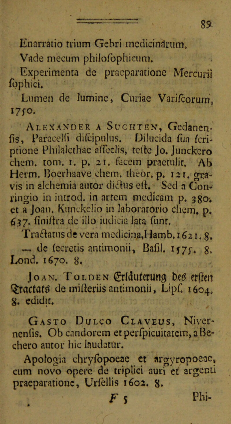 Enarratio trium Gebri medicinarum* Vade mecum phiJofophicum. Experimenta de praeparatione Mercurii fophici. Lumen de lumine* Curiae Vari/corum, *7fO. Alexander a Suchten, Gedanen- fis» EaraceKi dilcipulus. Dilucida fua Scri- ptione Philalcthse n(feclis, telte Jo. Junckcro ehem, tom, i. p. 21. facem praetulir. Ab Herm. Boerhaave ehem* theor. p. 121. gra- vis in alchemia autor dictus eft. Sed a Con- ringio in introd. in artem medicam p. 330^ et a Joan. Kunckelio in laboratorio ehem, p. 637. finiftra de illo iudicin lata funr. Tractatus de vera medicina,Hamb.i62i. 8. — de (ceretis antimonii» Bafil* if7y. 8. Lond. 1670. 8. Joan. Tolden ^rldutcrung erfiett §ractatt> de mifteriis antimonii, Lipf. 1604* 8. edidit. Gasto Dulco Claveus, Niver- nenfis. Ob candorem et perfpicuitatem, a Be- chero autor hic Inudatur. Apologia chryfopoeac ct argyropoeae, cum novo opere de triplici auri et argenti praeparatione, Urfellis 1602. 8.