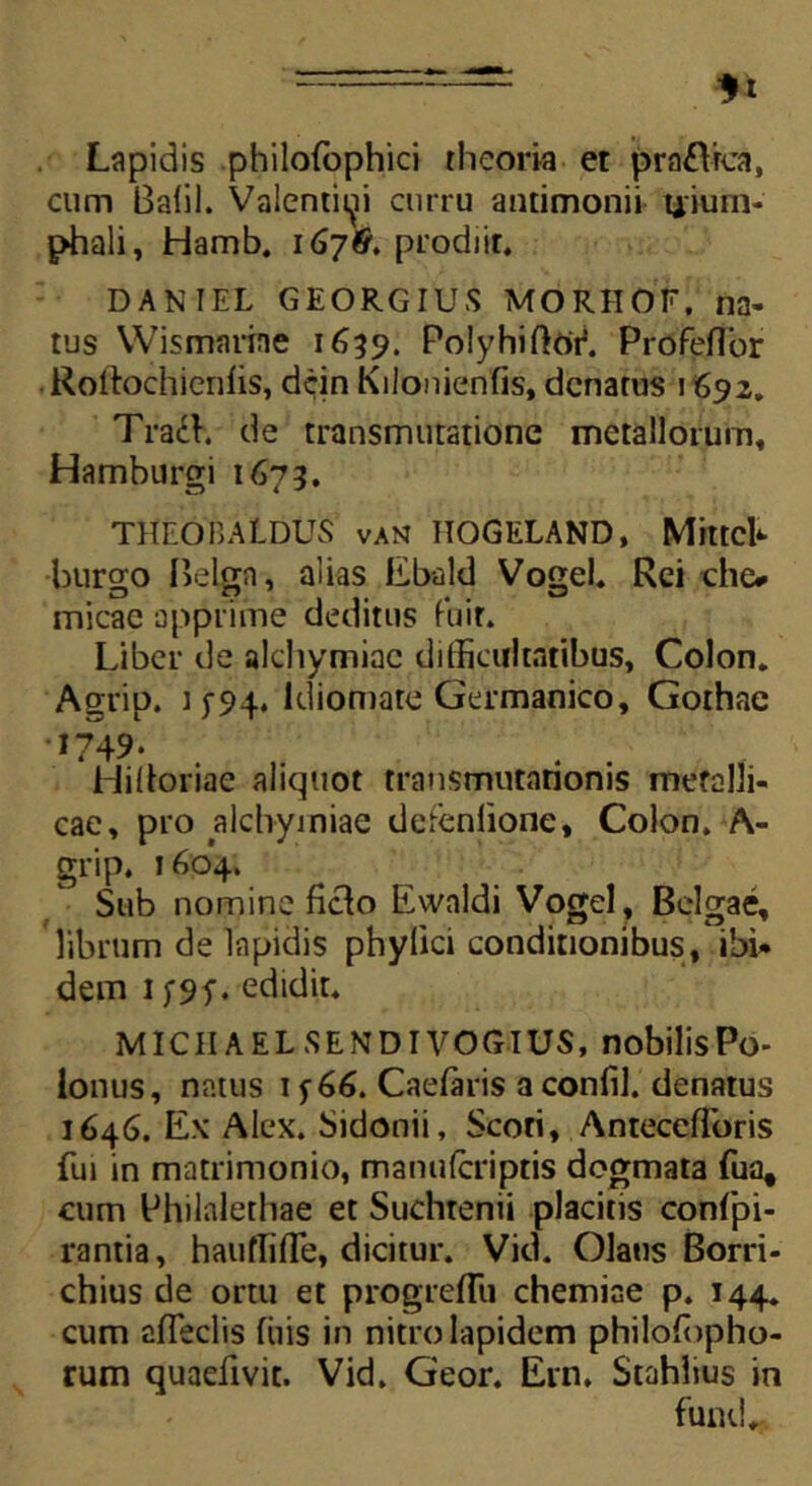 Lapidis philoibphici theoria et prafltca, cum Balil. Valentini curru antimonii uium- phali, Hamb. 167& prodiit. DANIEL GEORGIUS MORHOF, na- tus Wismarine 1659. PolyhiftbV. Profeflor Kollochienlis, dcin Kilonienfis, dcnatus 1692. Tra£h de transmutatione metallorum, Hamburgi 1673. THF.OCALDUS van ITOGELAND, Mittcb burgo Belga, alias Ebald Vogel. Rei che* micae apprime deditus fuit. Liber de alchymiac difficultatibus, Colon. Agrip. i f5>4* ldiomate Germanico, Gothae 1749. Hilioriac aliquot transmutationis metalli- cae, pro alchymiae defenlione, Colon. A- grip. 1604. Sub nomine ficlo Ewaldi Vogel, Belgae, librum de lapidis phylici conditionibus, ibi» dem 1 f9f. edidit. MICIIAELSENDIVOGIUS, nobilisPo> lonus, natus if66. Caelaris a confil. denatus 1646. Ex Alex. Sidonii, Scoti, AntecefToris fui in matrimonio, mamilcriptis dogmata fua, cum Philalethae et Suchtenii placitis confpi- rantia, hauflifle, dicitur. Vid. Olans Borri- chius de ortu et progreflii chemiae p. 144. cum afieclis fiiis in nitro lapidem philoffipho- rum quaefivit. Vid. Geor. Em. Stahlius in fund.