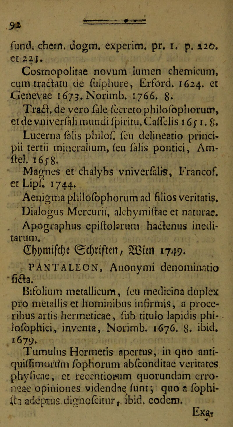 fundi ehem. dogm. experim. pr, i. p. 120. et Z2i, Cosmopolitae novum lumen chemicum, cum tractatu de (uJphure, Erford. 1624. et Genevae 1673. Norimb. 1766. 8* Tra£t. de vero fale fecreto philofophorutr», ctdc vniverfali mundi fpiritu,Ca(Tciis i6f 1. $. Lucerna falis philof. (eu delineatio princi- pii tertii mineralium, (eu (alis pontici, Am- ite). i6f8. Magnes et chalybs vniverfalis, Francof. er Lip(« 1744. Aenigma philofophorum ad filios veritatis. Dialogus Mercurii, alchymiftae et naturae. Apographus epiftolarum hactenus inedi- tarum. (£l)i;mifd;c (scT)t’iften, $3ien 1749* P AN T A LEON, Anonymi denominatio •fi£ta. Bifolium metallicum, (eu medicina duplex pro metallis et hominibus infirmis, a proce- ribus artis hermeticae, fub titulo lapidis phi- lofophici, inventa, Norimb. 1676. 8. ibid. 1679. Tumulus Hcrmetis apertus, in quo anti- quilfimoriim (ophorum abfeonditae veritates phylicae, ct recenriotHim quorundam erro- neae opiniones videndae (unt; quo a (ophi- (te adeptus ditrnofeitur, ibid. eodem. Ex«?