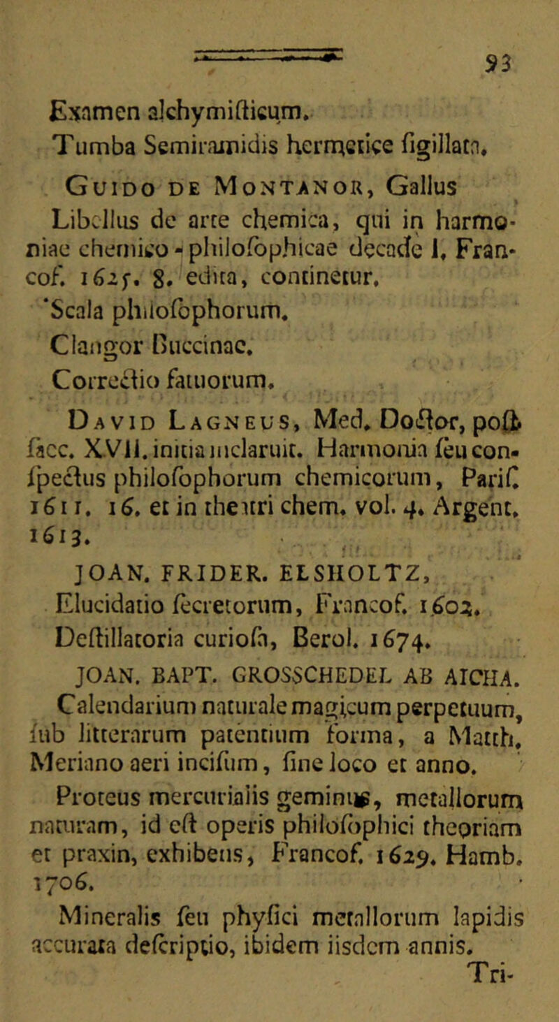 Examen alchymifticum. Tumba Semiramidis hermctice figillarn, Guido de Montanor, Gallus Libellus de arce chemica, qui in harmo- niae ehemieo - philofophicae decade 1, Fran* cof. 162 f. 8. edita, continetur, 'Scala philolbphorum. Clangor Huccinac, ZD , Corregio fatuorum, David Lagneus, Med. Dotfor, pofl. facc. XVii. initia inclaruit. Harmonia feucon- ipechis philofophorum chemicorum, PariC 161 r. 16. et in theitri ehem. vol. 4. Argent. 1613. JOAN. FRIDER. ELSHOLTZ, Elucidatio fecretorum, Frnncof, 160:5. Deftillatoria curiofa, Berol. 1674. JOAN. BAPT. GROSSCHEDEL AB AICHA. Calendarium naturale magicum perpetuum, iub litterarum patentium forma, a Matth, Meriano aeri incifum, fine loco et anno. Proteus mercuriaiis gemini^, metallorum naturam, id cft operis philoibphici theoriam et praxin, exhibens, Francof, 162$. Hamb. 170 6. Mineralis feu phyfici mernllorum lapidis accurata deferiptio, ibidem iisdem annis. Tri-