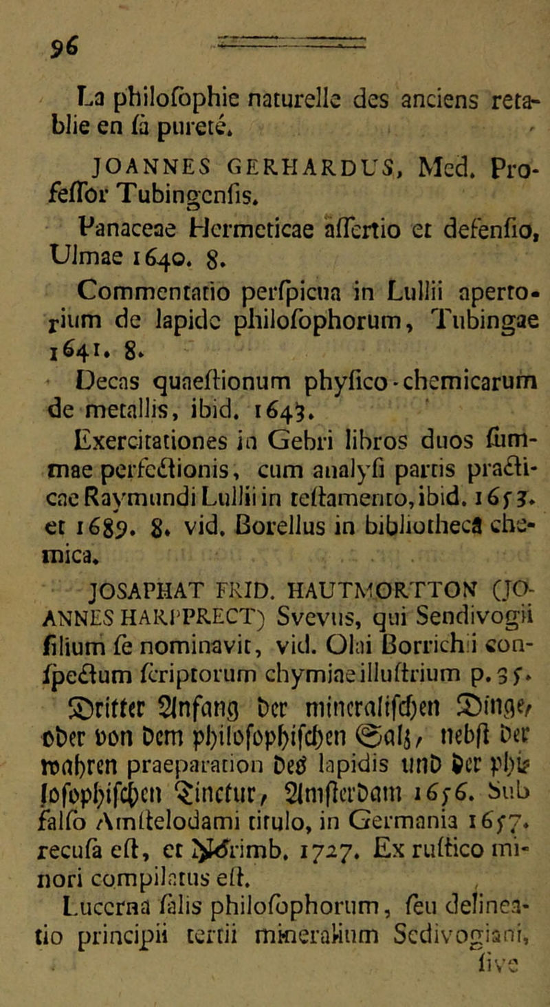9& La philofophie naturelle des anciens reta- blie en fa purete* JOANNES GERHARDUS, Med. Pro* feffor Tubinocnfis. Panaceae Hermeticae aflertio er defenfio, UJmae 1640. 8. Commentatio perfpicua in Lullii aperto- rium de lapide pliilofophorum, Tubingae 1641. 8» Decas cjuaeftionum phyfico-chemicarum de metallis, ibid. 1645, Exercitationes in Gebri libros duos ftim- mae perfectionis, cum analyfi partis pra£li- caeRaymundi Lullii in reftamerito,ibid. i6f j. et 1689. 8* vid. Borellus in bibliotheca che- mica. JOSAPHAT FRID. HAUTMGRTTOX (JO- ANNES HARPPRECT) Svevus, qui Sendivogii filium fe nominavit, vid. Olni Borrichii con- fpe£tum feriptorum chymiaeilluftrium p. Sinfang Der mincralifdjen £>in<W oDer DDtt Dem pbilofopfytfcben nebfl Det* roabren praeparation Detf lapidis tinD Der pl)b Jofopfjifcjcn linetur, SlmflerDcun 1676. Sub fallo Amltelodami titulo, in Germania 1677. recufaeft, et I^rimb, 1727. Ex rultico mi- nori compilatus dh L.uccrna lalis philofbphorum, feu delinea- tio principii tertii mineralium Scdivogiani,