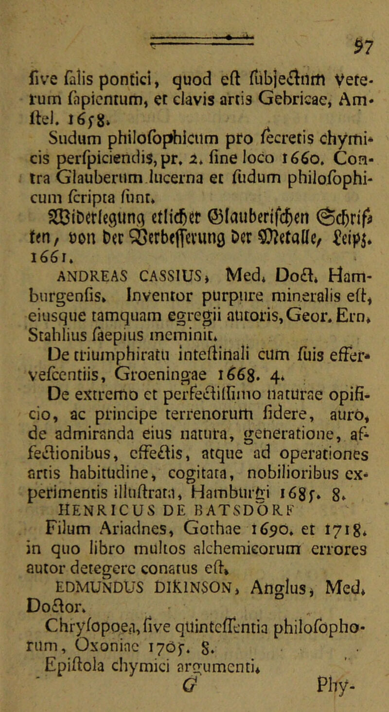 4 $7 live falis pontici, quod eft fubje$nm Vete- rum fiipientum, et clavis artis Gebricae, Am* ftel. 165-8* Sudum philofophicum pro lecretis chymi* cis perfpiciendis,pr. 2, fine loco 1660. Con- tra Glaubertim lucerna et fudum philolbphi- cum fcripta funt* 333iber(ecjttnq cllic^cr ©Icuiberifdjen (^djrtf* ten, tton ber SBerbefierung Der StttfaUe, &ip$. 166 r * ANDREAS CASSIUS J Med* Do<3» Ham- burgenfis» Inventor purpure mineralis eft:, eiusque tamquam egregii antoris, Geor* Ern* Stahlius faepius meminit* De ttiumphiratu intefiinali cum filis effer* vefcentiis, Groeningae 1668. 4* De extremo et perfeci i (fimo naturae opifi- cio, ac principe terrenorum fidere, auro, de admiranda eius natura, generatione, afi- feciionibus, cffe£iis, atque ad operationes artis habitudine, cogitata, nobilioribus ex- perimentis illuftrata, Hambtirfci i68f. 8* HENRICUS DE BATSDORE Filum Ariadnes, Gothne 1690, et 1718* in quo libro multos alchemieorum errores autor detegere conatus eft* EDMUNDUS DIK1NSON, Anglus* Med» Do£ior. Chryfopoea,five quintcffentia philofopho- rum, Oxoninc 1705. 8. Epiftola chymici argumenti* £ Phy-