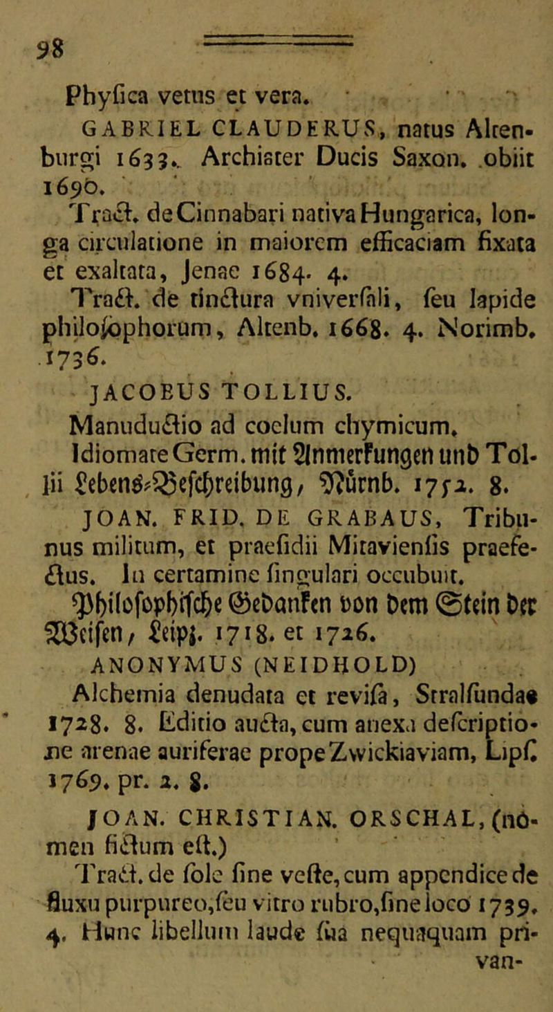 Phyfica vetus et vera. GABRIEL CLAUDERUS, natus Alten- burgi 1633.. Archiater Ducis Saxon, obiit 1690. Tract. de Cinnabari nativa Hungarica, lon- ga circulatione in maiorem efficaciam fixata et exaltata, Jenae 1684. 4* TraCt. de tinctura vniverfnli, feu lapide philoiophorum, Altenb. 1668. 4. Norimb. 173^. JACOEUS TOLLIUS. ManuduCtio ad coelum chymicum, Idiomate Germ. mit SlnmerFungen unb Tol- lii £ebcn^^cfc^)reibung, $}urnb. 17^2. 8. JOAN. FRID. DE GRABAUS, Tribtl- nus militum, et praefidii Mitavienfis praefe- ctus. In certamine lingulari occubuit. Q3()ilofopI)ifcl)e ©ebanFen »on Dem @tein Der 5333eifen, ieipj. 1718. et 1726. ANONYMUS (NEIDIiOLD) Alchemia denudata et revifa, Srralfunda« 1728. 8. Editio auCta, cum anexu deferiptio- jie arenae auriferae prope Zwickiaviam, Lipfi 1769. pr. 2. 8. |OAN. CHRISTIAN. ORSCHAL,(nO- men fictum elt.) TraCt.de fole fine vefte,cum appendice de fluxu purpureo,feu vitro rubro,fine loco 1739. 4. Hunc libellum laude fua nequaquam pri- van-