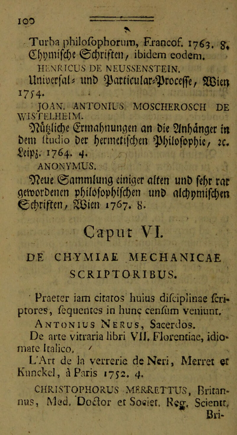 ■Turba philofophorum, Francof. 1769. (Xf)t;mtfc^e 0d)riftcn, ibidem eodem. henrtcus de neussenstein. UntocrfciD unt> porticular^roceffc, SCGiet) i7f4* • • JOANT. ANTONIUS MOSCHEROSCH DE WISTELHE-IM. 9?ufilid)c grma&nungen an Die 2lnf)dtiger in Dem (ludio Der farnKfijc&en ?M;iIofopl)ic, ac. 4?eipi- 17^4- 4* ANONYMUS. 9?euc 0ammlung ciniger offen unD fef>r rar gettorDetien p|jifdfop&(fc&en unD aldtjpmifc^m 0$riften, &Bien n67» 8. • -,. > Caput VI. DE CHYMIAE MECHANICAE SCRIPTORIBUS. Praeter iam ciraros huius difciplinae feri- ptores, fcquentcs in hunc cenfum veniunr. Antonius Nerus, Sacerdos. De arte vitraria libri VII. Florentiae, idio* mate Italico. ' L'Art de ln verrerie de Neri, Merret er Knnckel, d Paris 1752. 4. CHRISTOPHORUS MER-RETTUS, Britan- nus, Med. ’Do£lor et Societ, Fecr. Scientr, Bri-
