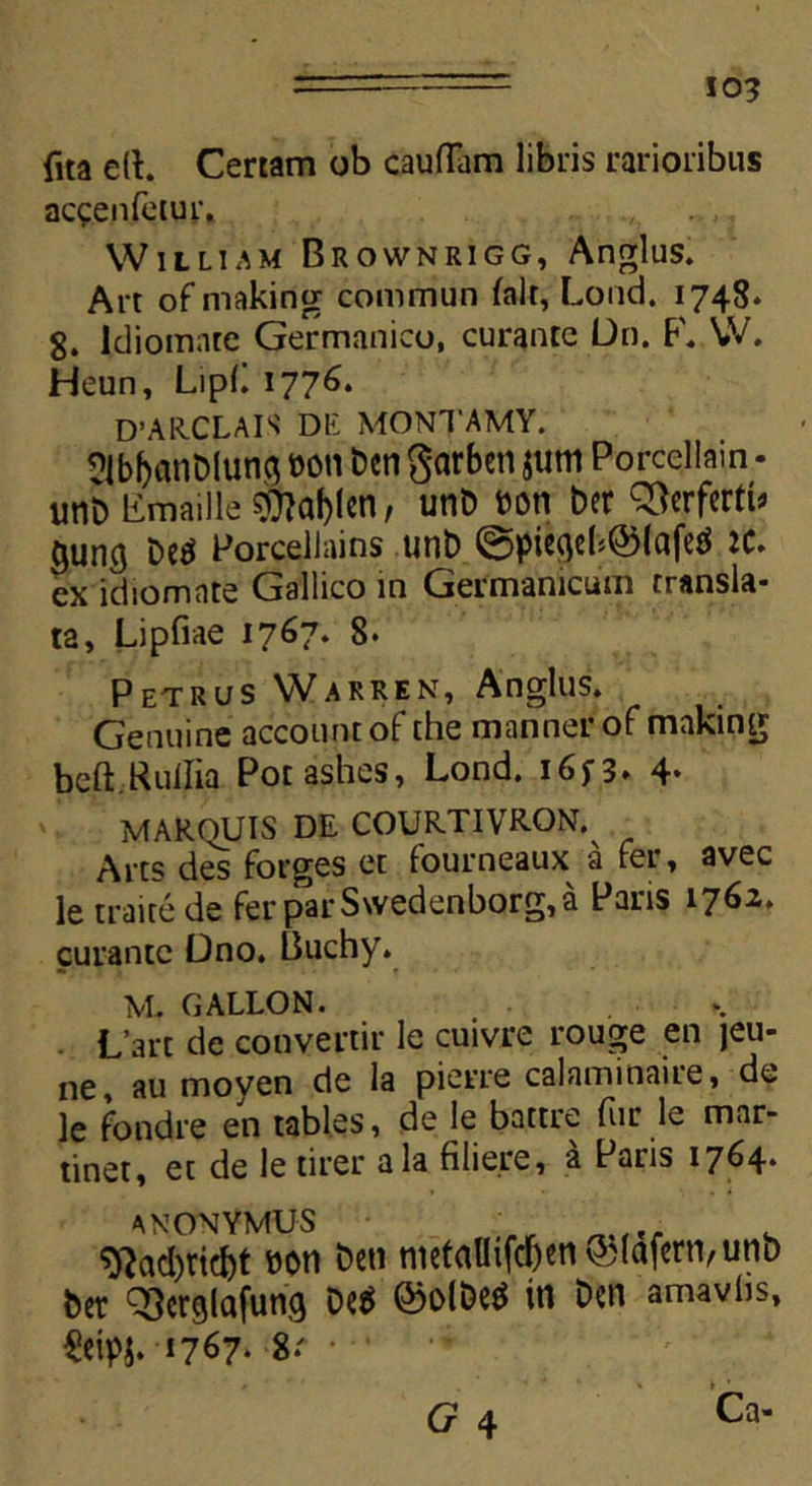 io? fua e(b Certam ob caufTam libris rarioribus accenfetur, William Brownrigg, Anglus. Art of making commun falt, Lond. 1748* 8. Idiomate Germanico, curante Dn. F. W. Heun, Lipli 177^* D’AIICLAIS DE MONTAMY. qJbbanbiun$ m\ bcn garben jum Porcellain - imb limaille $?af)!en, unb bon ber Q3erferti> (jung be$ Porcellains unb @piegeb©lafed JC. ex idiomnte Gallico in Germanicum transla- ta, Lipfiae 1767. 8* Petrus Warren, Anglus. Genuine accountof the mannerof making beft.KulIia Potashes, Lond. i6f3. 4* MAROUIS DE COUR.TIVR-ON. Arts des forges et lourneaux^ a fer, avec le traitede ferparS\vedenborg,a Paris 1762. curante Dno. Buchy. M. GALLON. L’art de convertir le cuivre rouge en jeu- ne, au moyen de la pierre calaminaire, de le fondre en tables, de le battre fiir le mar- tinet, et de le tirer ala filiere, a Paris 1764* anonymuS ;„r SRadjricbt bon beti nietaUifcf)en&(ctfern,unb ber QSerglafung Oe$ ©olbetf in bcn amavlis, $cipj. 1767* 8*' • G 4 Ca-