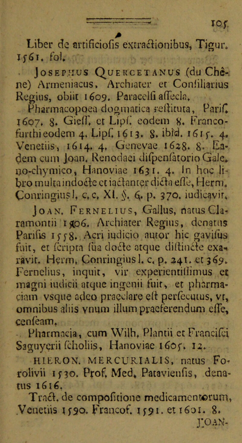 -—' I°f M Liber de artificiofis extractionibus, Tigur. Jf6i. fol. Josep.jius Quekcetanus (du Che- ne) Armeniacus, Archiater et Coniiliarms Regius, obiit 1609. Paracelfi aflecla, Pharmacopoea dogmatica rdbtuta, PariC 1607, 8* GiefT, ct Lipll eodem 8, Franco- furthieodem 4. Lipf, 1613. 8. ibid. 161 f. 4, Venetiis, 1614. 4, Genevae 18* Fa- dem cum Joan, Renodaei difpcnfatorio GaJe. no-chymico, Hanoviae 1631. 4. In hoc li- bro multaindoctc ctiactanter dicta efle, Herm. Conringiusl, c, c, XI. §. *v p. 370. iudicavir, Joan. Fernelius, Gallus, natusCla- ramontii 1*06. Archiater Regius, denatas Parifis 1 y y g. Acri indicio nutor hic gavilus fuit, et (cripta fua docte atque diftin&e exa* ravit. Herm, Conringiusl. c, p, 241. et 3 69. Fernelius, inquit, vir experientillimus et magni indicii atque ingenii fuit, et pharma- cinm vsque adeo praeclare e(t perfecutus, vt, omnibus aliis ynum illum praeferendum efle, cenfeam, Pharmacia, cum Wilh, Plantii et Francifci Saguyerii (choliis, Hanoviae 1605”. 12. HIERON. MERCURIALIS, natus Fo* rolivii 1 no. Prof, Med, Patavienfis, dena* tus i6t6, Tract. de compofitione medicamentorum, Venenis 1^90. Francof. 1^91. et 1601. 8» j;oan‘-