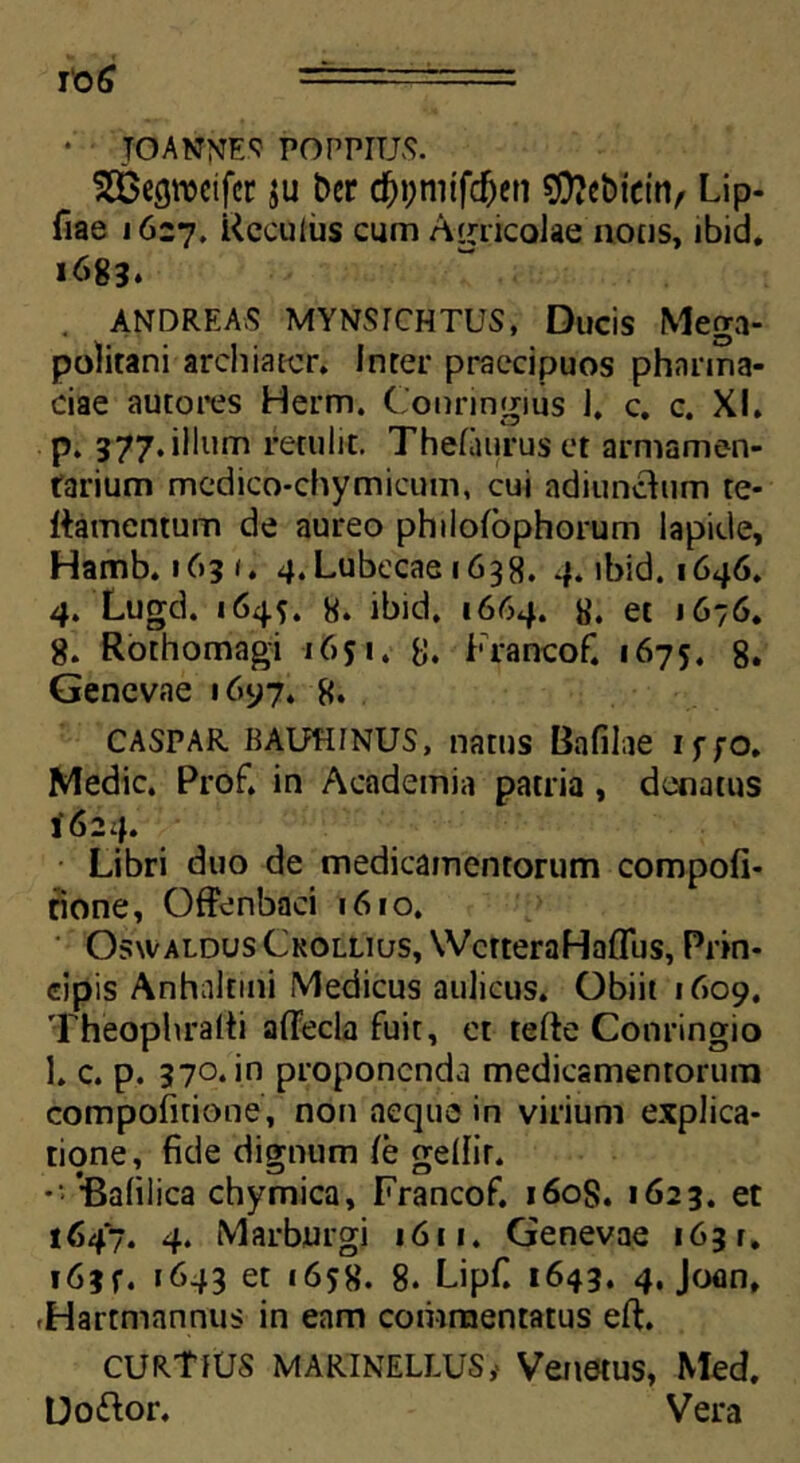 • TO ANNES POPPTUS. _ ^Gegrocifer $u bcr #t;nitf$en €0?cbictri/ Lip- fiae 1627. Rccuius cum Agricolae notis, ibid. 1683. ANDREAS MYNSrCHTUS, Ducis Mega- politani archiater. Inter praecipuos phnrma- ciae autores Herm. Conringius I. c. c. XI. p. 377. illum retulit. Thefaurus et armamen- tarium medico-chymicum, cui adiunchim te- ttamentum de aureo phiiolophorum lapide, Hamb. 1631. 4.Lubecae 1638. 4. ibid. 1646. 4. Lugd. 164*. 8. ibid. 1664. 8. et 1676. 8. Rorhomagi 1651. 8. Francof. «675. 8. Genevae 1697. 8. CASPAR BAUHINUS, natus Bafilae iffO. Medie. Prof. in Academia patria, denatus 1624. Libri duo de medicamentorum compofi- tione, Offenbaci 1610. Osxvaldus Ckollius, WctteraHalTus, Prin- cipis Anhakini Medicus aulicus. Obiit 1609. Theophralti aflecla fuit, et tefte Conringio 1. c. p. 370. in proponenda medicamentorum compofitione, non aeque in virium explica- tione, fide dignum (e gellir. '• 'Balilica chymica, Francof. 160S. 1623. et 1647. 4. Marburgi 1611. Genevae 163 r. f63f. 1643 et 1658. 8. Lipf. 1643. 4. Joan, -Hartmannus in eam commentatus eft. cURTfUS MARINELLUS, Venetus, Med. Uoftor. Vera
