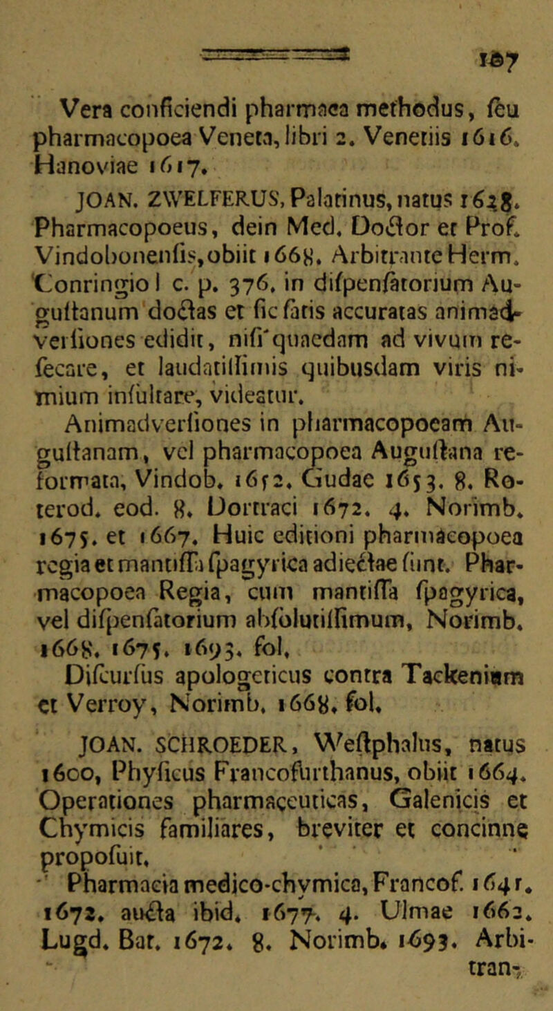 Vera conficiendi pharmaca methodus, feu pharmncopoea Veneta, libri 2. Veneriis 1616. Hanoviae 1617, JOAN. ZWELFERUS, Palatinus,natus 162$. Pharmacopoeus, dein Med, Do&or et Profl Vindobonenfis,obiit 166H. Arbitrante Herm, ‘Conringio i c. p. 376, in difpenfatorium Au- guftanum do&as et fic fatis accuratas animad- veiliones edidit, niffquaednm ad vivum re- fecare, et laudatillimis quibusdam viris ni- Tnium infiilrare, videatur. Animadverfiones in pliarmacopoeam Au- gultanam, vel pharmacopoea Augufhtna re- formata, Vindob. 16f2. Gudac 1653, 8. Ro- terod. eod. 8* Uortraci 1672. 4. Norimb. 1675. et 1667. Huic editioni pharmacopoea regia et mantiffi fpagyrica adiecfae fiint. Phar- macopoea Regia, cum mantiffa Tpagyrica, vel difpenfatorium abfblurilfimum, Norimb. 166S. 1675, 1693, fol, Difcurfus apologeticus contra Tackeniam ct Verroy, Norimb. 1668, fol, JOAN. SCHROEDER, Weftphalus, natus 1600, Phyficus Francoflirthanus, obiit 1664. Operationes pharmaceuticas, Galenicis et Chymicis familiares, breviter et concinne propofuit, Pharmacia medico-chvmica, Francof. 164 r. 1672. audta ibid, 1677. 4. Ulmae 1662. Lugd, Bar. 1672. 8. Norimb* 1693. Arbi- tran-?