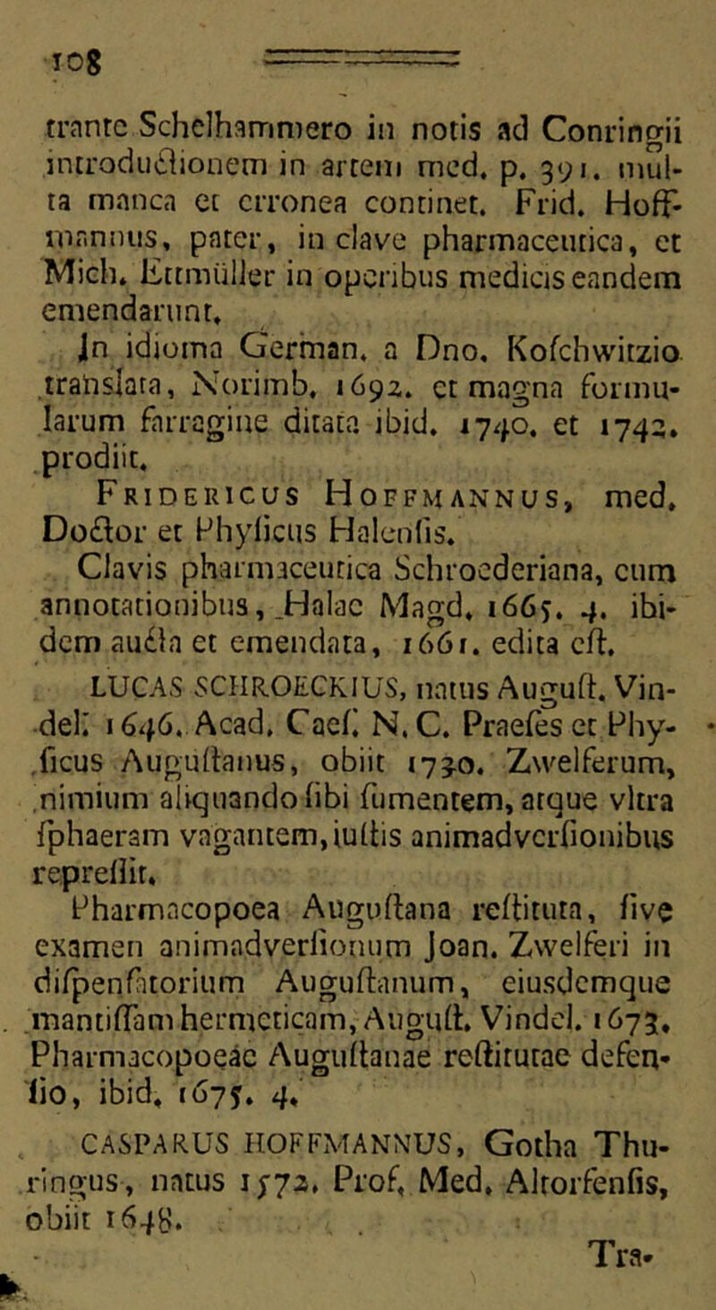 trantc Schelhammero in notis «id Conringii introdu&ionem in artem med. p. 391. mul- ta m«inca et erronea continet. Frid. HofF- mannus, pater, in clave pharmaceutica, et Mich. Fttmiilier in operibus medicis eandem emendarunt, Jn idioina German, a Dno, Kofchwitzio translata, Norimb, 1692. et magna formu- larum farragine ditata ibid. 1740. et 1742. prodiit. Frid e uicus Hoffmannus, med, Do£tor et Phylicus Halenfis. Clavis pharmaceutica Schroederiana, cum annotationibus, Jdalac Magd, 1665. 4. ibi- dem au£la et emendata, 1661. edita cft, LUCAS SCHR.OECKIUS, natus Auguft. Vin- deK 1646. Acad. Caeli N.C. Praefeset Phy- lleus Auguftanus, obiit 173.0. Zwelferum, nimium aliquando libi (umentem, atque vitra fphaeram vagantem,iultis animadvcrfionibus repreliit. Pharmncopoea Augullana reltituta, live examen animadverlionum Joan. Zwelferi in difpenfitorium Auguftanum, eiusdemque mantilTamhermeticam, Auguft. Vindel. 1673, Pharmacopoeac Augultanae reftirutae defen- lio, ibid, 1675. 4, CASPARUS HOFFMANNUS, Gotha Thu- ri ngus, natus 15-72, Prof, Med, Alrorfenfis, obiit 1648.