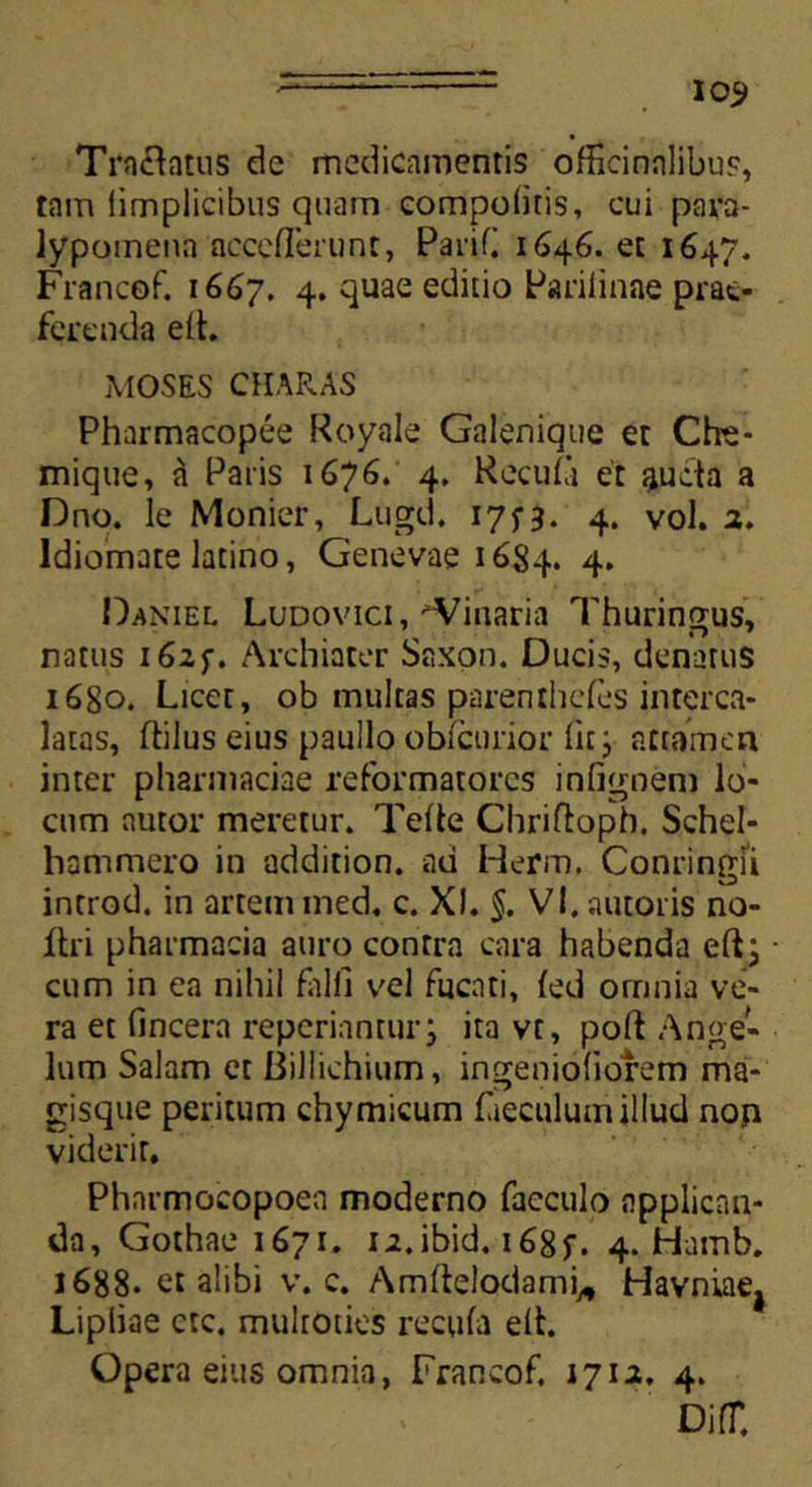 I03> Tractatus de medicamentis offieinnlibus, tam iimplicibus quam compofitis, cui para- iypomena nccelTerunt, Parifi 1646. et 1647. Francof. 1667. 4* 4uae editio Parifinae prae- ferenda elh MOSES CHARAS Pharmacopee Royale Galenique et Che- mique, a Paris 1676. 4. Recufi et aucta a Dno. le Monier, Lugd. 175-3. 4. vol. 2. ldiomate latino, Genevae 1684. 4* Daniel Ludovici, -Vinaria Thuringus, natus 1625. Archiater Saxon. Ducis, denarus 1680. Licet, ob multas parenthcfes interca- latas, ftilus eius paullo oblcurior Iit; attamen inter pharmaciae reformatores inlignem lo- cum nutor meretur. Telte Chriftoph. Schel- hammero in addition. ad Herm. Conringu introd. in artem ined, c. XI. §. VI. autoris no- ftri pharmacia auro contra cara habenda elt; cum in ea nihil falli vel fucati, fed omnia ve- ra et (incera reperiantur j ita vt, poft Ange- lum Salam et Biliichium, ingeniofiorem ma- gisque peritum chymicum fieculum illud non viderit. Phnrmocopoea moderno facculo applican- da, Gothae 1671. ii.ibid. i68f. 4. Hamb. 1688. et alibi v. c. Amltelodami* Havniaej Lipliae ete, multoties recula elt. Opera eius omnia, Francof. 1712. 4. DilT.
