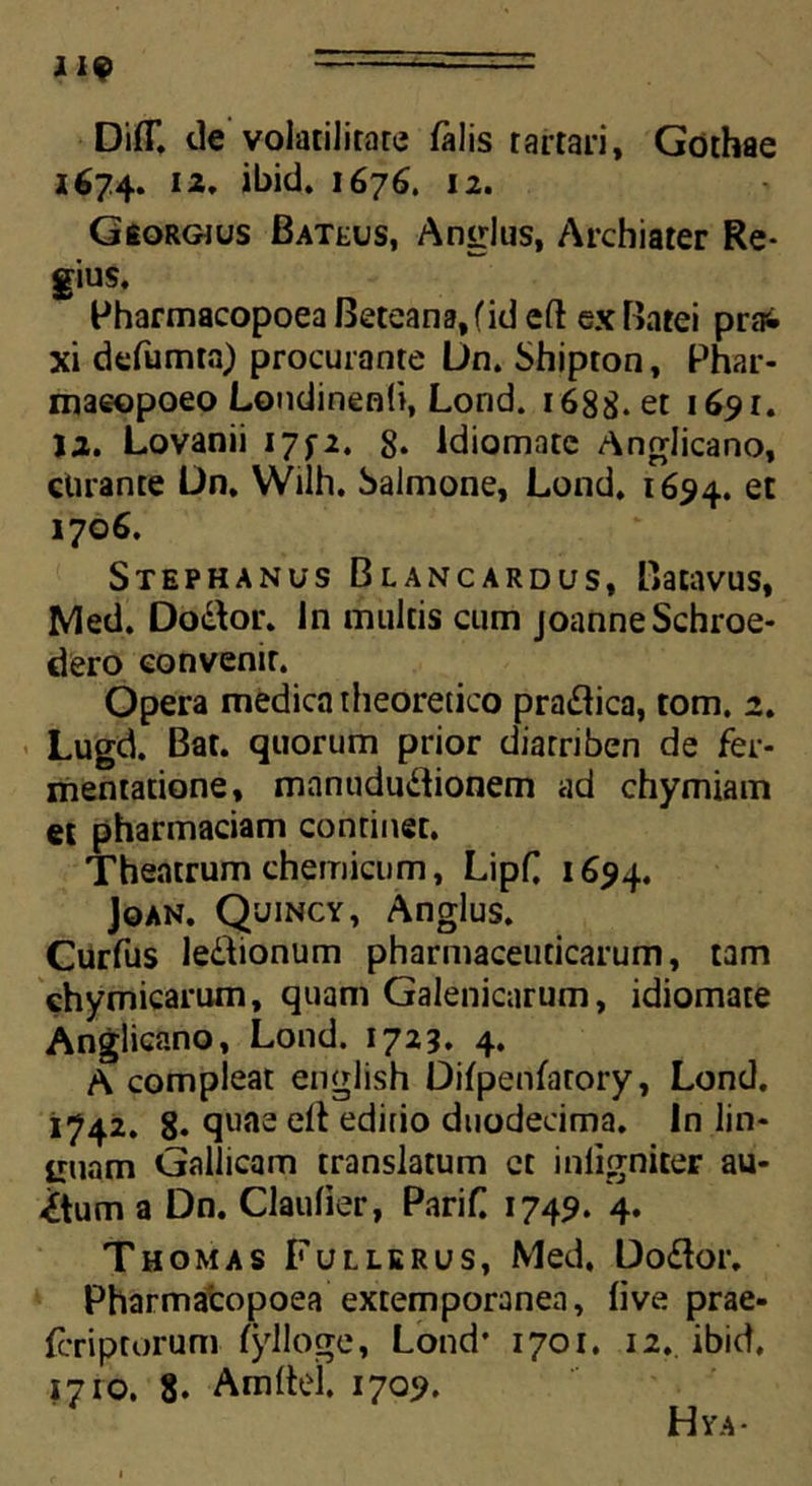Di(T. de volatilitare falis tartari, Gothae 1674. 12. ibid. 1676. 12. Georgjus Bateus, Anglus, Archiater Re- gius. Pharmacopoea Beteana,(id cft ex Batei prai xi defumta) procurante Un. Shipton, Phar- maeopoeo Londinenti, Lond. 1688. et 1691. 12. Lovanii I7f2. 8* ldiomate Anglicano, curante L)n. Wilh. Salmone, Lond. 1694. et 1706. Stephanus Blancardus, Batavus, Med. Do&or. In multis cum joanneSchroe- dero convenit. Opera medica theoretico pradica, tom. 2. Lugd. Bat. quorum prior diarriben de fer- mentatione, manududionem ad chymiam et pharmaciam continet. Theatrum chemicum, Lipf 1654. Joan, Quincy, Anglus. Curfus ledionum pharmaceuticarum, tam chymicarum, quam Galenicarum, idiomate Anglicano, Lond. 1723. 4. A compleat english Difpenfarory, Lond. 1742. 8* quae dt aditio duodecima, in lin* imam Gallicam translatum ct inligniter au- ctum a Dn. Claulier, Parif 1749. 4. Thomas Fullerus, Med. Dodor. Pharmacopoea extemporanea, live prae- feriptorum fylloge, Lond' 1701. 12. ibid. 1710. 8. Arnltel. 1709. Hya-