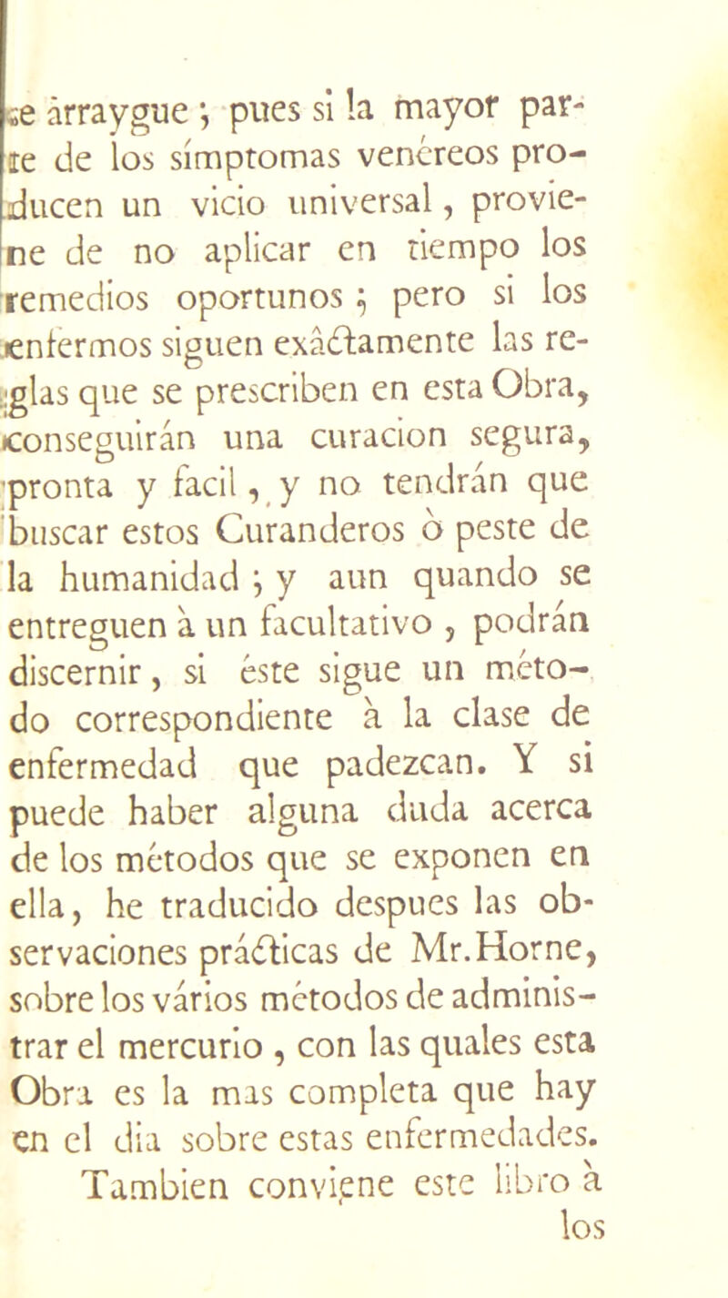 ;e ârraygue j pues si la rnayof par- ie de los simptomas venéreos pro- ducen un vicio universal, provie- ne de no aplicar en tiempo los remedios oportunos ; pero si los lenferirios siguen exâdfamente las re- lias que se prescriben en esta Obra, jconseguiran una curacion segura, pronta y facil, y no tendran que buscar estos Curanderos b peste de la humanidad } y aun quando se entreguen à un facultativo , podrân discernir, si este sigue un méto- do correspondiente à la clase de enfermedad que padezcan. Y si puede haber alguna duda acerca de los métodos que se exponen en ella, he traducido despues las ob- servaciones pràdticas de Mr.Horne, sobre los varios mctodos de adminis- trar el mercurio , con las quales esta Obra es la mas compléta que hay en el dia sobre estas enfermedades. Tambien convipne este libro à los