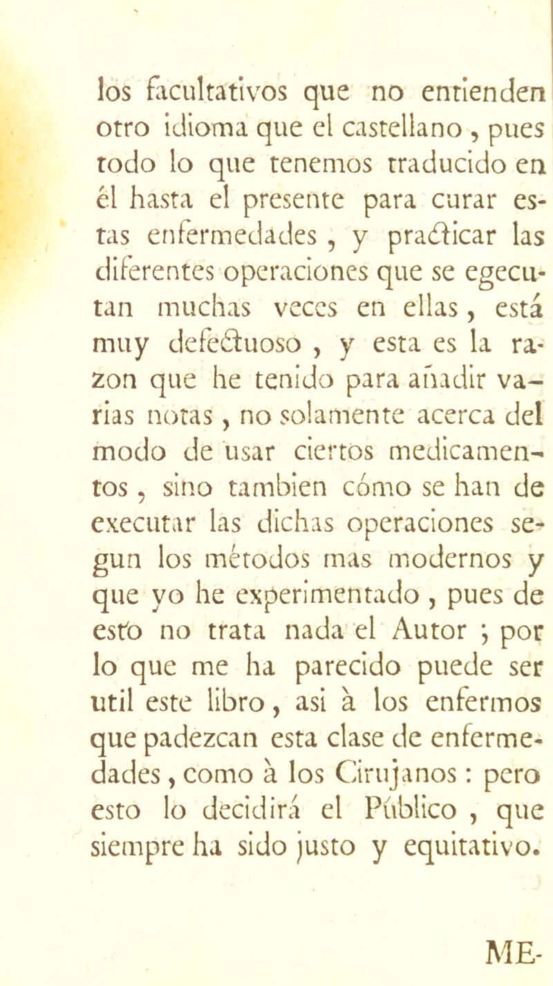 los facultatives que no entienden otro idioma que el castellano , pues todo lo que tenemos traducido en él hasta el présente para curar es- tas enfermedâdes , y pradicar las diferentes operaciones que se egecu- tan muchas veces en elias, esta muy defeduoso , y esta es la ra- zon que he tenido para anadir va- rias notas, no solamente acerca del modo de usar ciertos medicamen- tos, sino tambien como se han de executar las dichas operaciones se- gun los mètodos mas modernos y que yo he experimentado , pues de esto no trata nada el Autor ; por lo que me ha parecido puede ser util este libro, asi à los enfermos que padezean esta clase de enferme- dades, como à los Cirujanos : pero esto lo decidira el Pûblico , que siempre ha sido justo y equitativo. ME-