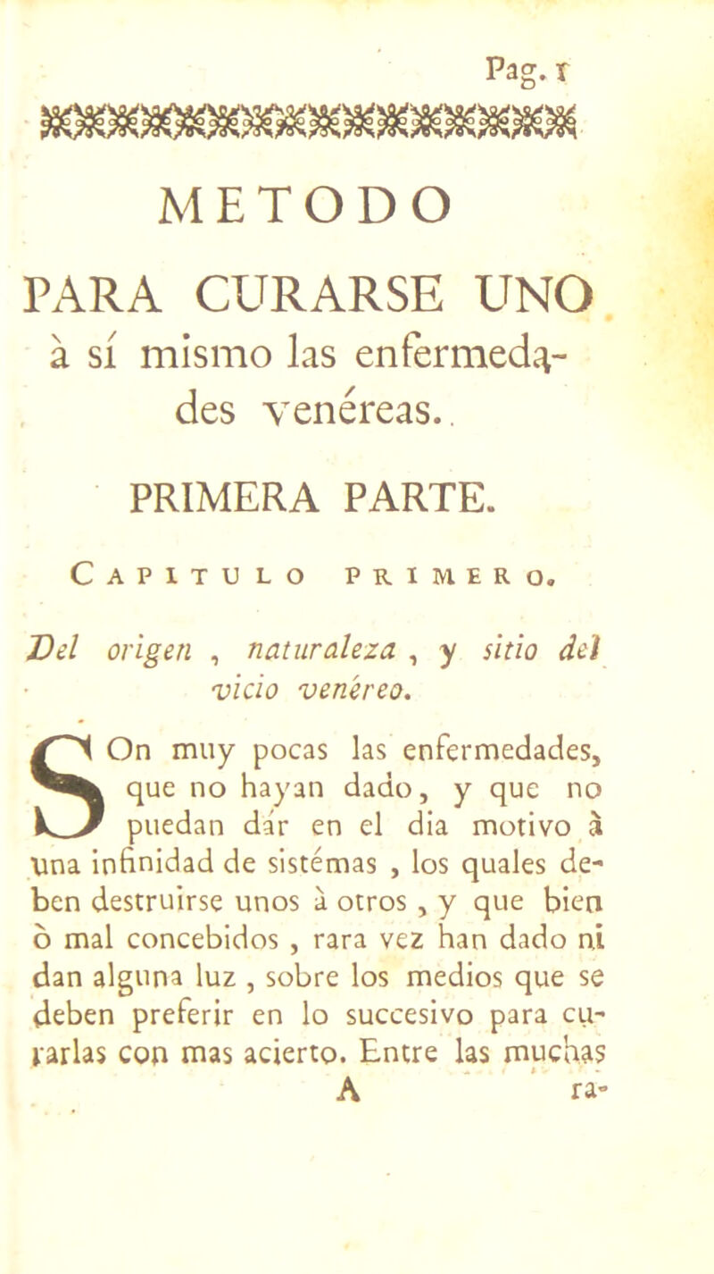 Pag.r METODO PARA CURARSE UNO à si mismo las enfèrmed^- des venéreas. PRIMERA PARTE. Capitulo PRIMER O. Del origen , naturaleza , y sitio det vicio venéreo. S On muy pocas las enfermedades, que no hayan dado, y que no puedan dar en el dia motivo à \ina infinidad de sistémas , los quales de- ben destruirse unos à otros , y que bien ô mal concebidos , rara vez han dado ni dan alguna luz , sobre los medios que se deben preferir en lo succesivo para eu- parlas con mas acierro. Encre las muchas A ra-