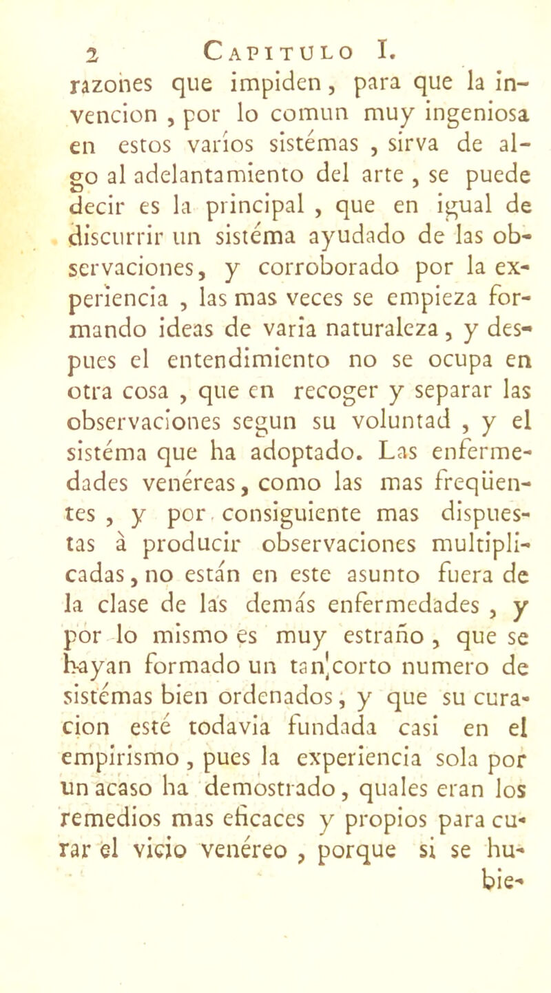razones que impiden, para que la in- vencion , por lo comun muy ingeniosa en estos varios sistémas , sirva de al- go al adelantamiento del arte , se puede decir es la principal , que en igual de discurrir un sistéma ayudado de las ob- servaciones, y corroborado por la ex- periencia , las mas veces se empieza for- mando ideas de varia naturaleza, y des- pues el entendimiento no se ocupa en otra cosa , que en recoger y separar las observaciones segun su voluntad , y el sistéma que ha adoptado. Las enferme- dades venéreas, como las mas freqüen- tes , y por consiguiente mas dispues- tas à producir observaciones multipli- cadas, no estan en este asunto fuera de la clase de las dénias enfermedades , y por lo misrno es muy estrano , que se bayan formado un tsnjcorto numéro de sistémas bien ordenados, y que su cura- cion esté todavia fundada casi en el empirismo , pues la experiencia sola por un acaso ha demostrado , quales eran los remedios mas eficaces y propios para eu* rar el vicio venéreo , porque si se hu* bie-
