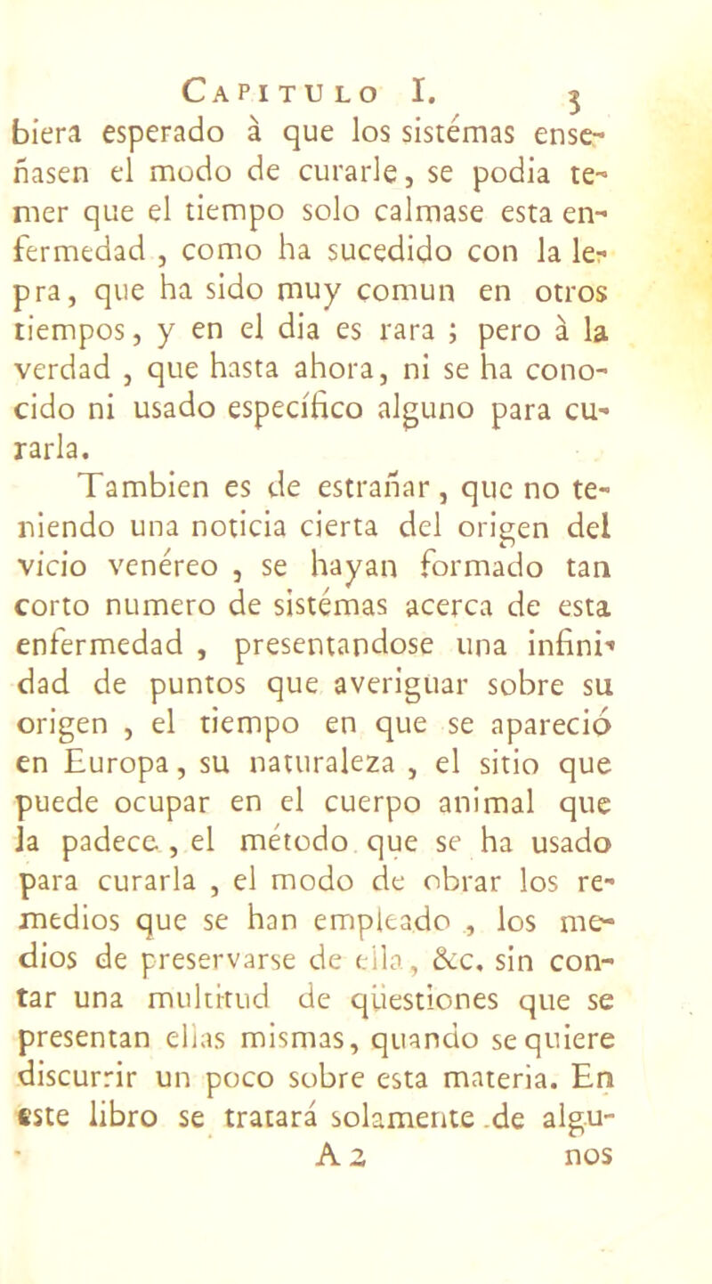 biera esperado à que los sistemas ense- nasen el modo de curarle, se podia te-* mer que el tiempo solo calmase esta en- fermedad , como ha sucedido con la le- pra, que ha sido muy comun en otros tiempos, y en el dia es rara ; pero à la verdad , que hasta ahora, ni se ha cono- cido ni usado especifico alguno para cu- rarla. Tambien es de estranar, que no te- niendo una noticia cierta del origen del vicio venéreo , se hayan formado tan corto numéro de sistémas acerca de esta enfermedad , presentandose una infini’ dad de puntos que averiguar sobre su origen , el tiempo en que se aparecio en Europa, su naturaleza , el sitio que puede ocupar en el cuerpo animal que h padece , el método que se ha usado para curarla , el modo de obrar los re- medios que se han empleado , los me* dios de preservarse de eila, &c, sin con- tar una multrtud de questiones que se presentan ellas mismas, quando sequiere discurrir un poco sobre esta materia. En este libro se tratara solamente .de algu- A z nos