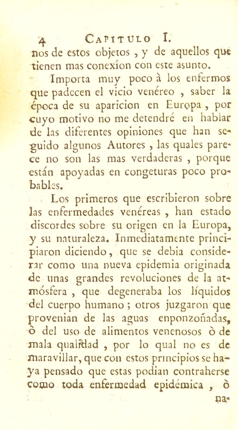 nos de estos objetos , y de aquellos que tienen mas conexîon con este asunto. Importa muy poco à los enfermos que padeeen el vicio venéreo , saber la época de su aparicion en Eurçpa , por cuyo motivo no me detendré en habiar de las diferentes opiniones que han se- guido algunos Autores , las quales pare' ce no son las mas verdaderas , porque estan apoyadas en congeturas poco pro- bables. Los primeros que escribieron sobre las enfermedades venéreas , han estado discordes sobre su origen en la Europa, y su naturaleza. Inmediatamente princi- piaron diciendo, que se debia considé- rai- como una nueva epidemia originada de unas grandes revoluciones de la at- mosfera , que degeneraba los hquidos del cuerpo humano ; otros juzgaron que provenian de las aguas enponzonadas, ô del uso de alimentos venenosos ô de mala qualidad , por lo quai no es de maravillar, que con estos prmeipios se ha- ya pensado que estas podian contraherse cocuo toda enfermedad epidémica , ô