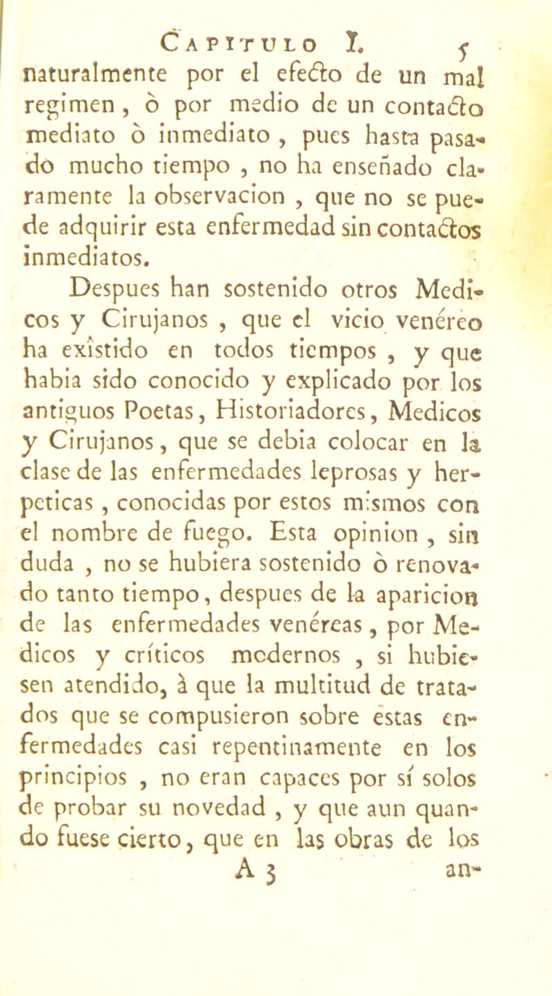 naturalmente por el efe&o de un mal regimen , o por msdio de un contadlo mediato ô inmediato , pues hast-a pasa- do mucho tiempo , no ha ensenado cia» ramente la observacion , que no se pue- de adquirir esta enfermedad sin conta&os inmediatos. Despues han sostenido otros Medi- cos y Cirujanos , que cl vicio venéreo ha exîstido en todos ticmpos , y que habia sido conocido y explicado por los antiguos Poetas, Historiadorcs, Medicos y Cirujanos, que se debia colocar en la clase de las enfermedades leprosas y her- pcticas, conocidas por estos m’smos con el nombre de fuego. Esta opinion , sin duda , no se hubiera sostenido o renova- do tanto tiempo, despues de la aparicion de las enfermedades venéreas, por Me- dicos y crhicos mcdernos , si hubie- sen atendido, à que la multitud de trata- dos que se compusieron sobre estas en- fermedades casi repentinamente en los principios , no eran capaces por si solos de probar su novedad , y que aun quan- do fuese cierto, que en las obras de los