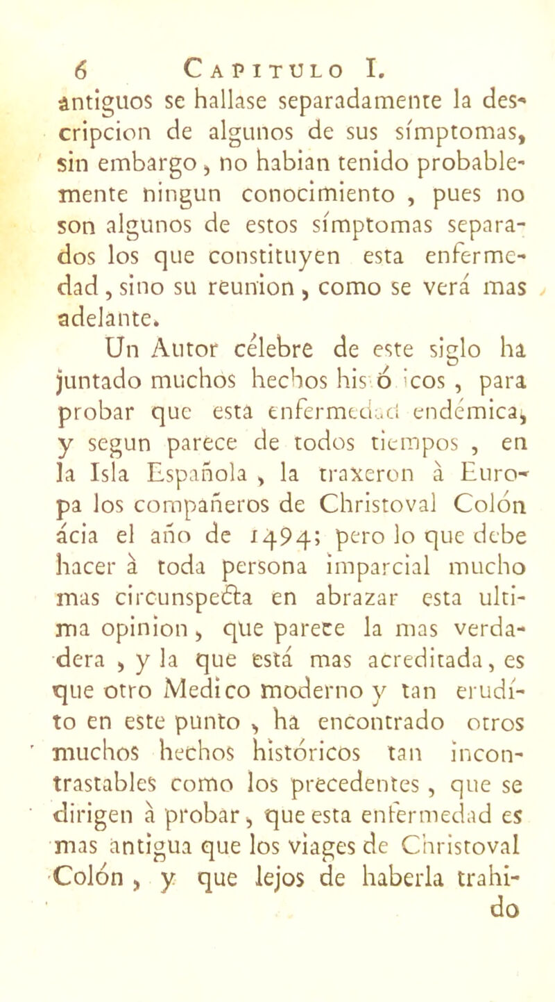 ântiguos se hallase separadamente la des- cripcion de algunos de sus simptomas, sin embargo > no habian tenido probable- mente ningun conocimiento , pues no son algunos de estos simptomas separa- dos los que constituyen esta enferme- dad , sino su reunion , como se vera mas adelante. Un Àutor célébré de este siglo ha juntado muchos hecbos his o 'cos , para probar que esta enfermedact endémica, y segun parece de todos tiempos , en la Isla Espanola , la traxeron à Euro- pa los companeros de Christoval Colon acia el ano de 1494; pero lo que debe hacer à toda persona imparcial mucho mas circunspedla en abrazar esta ulti- ma opinion > que parece la mas verda- dera , y la que esta mas acreditada, es t]iie otro Medico moderno y tan erudi- to en este punto , ha encontrado otros muchos hechos historicos tan incon- trastablcs como los precedentes, que se dirigen à probar „ que esta enfermedad es mas antigua que los viages de Christoval Colon , y que lejos de haberla trahi- do