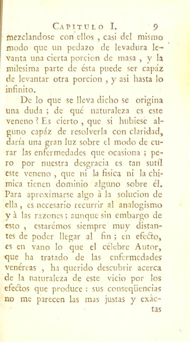 mezclandose con elles , casi ciel mismo modo que un pedazo de levadura le- vant! una cierta porcicn de masa , y il milesima parte de esta puede ser capaz de levantar otra porcion , y asi hasta lo infinito. De lo que se lleva dicho se origina una duda ; de que naturaleza es este veneno ? Es cierto , que si hubiese al- guno capaz de resolverla con claridad, daria una gran luz sobre el modo de eu- rar las enfermedades que ocasiona ; pe- ro por nuestra desgracia es tan sutil este veneno , que ni la fisica ni la chi- mica ticnen dominio alguno sobre él. Para aproximarse algo à la solucion de ella, es necesario recurrir al analogismo y à las razones ; aunque sin embargo de esto , estarémos siempre muy distan- tes de poder llegar al fin ; en efeéïo, es en vano lo que el célébré Autor, que ha tratado de las enfermedades venércas , ha querido descubrir acerca de la naturaleza de este vicio por los efectos que produce : sus conseqüencias no me parecen las mas justas y exic- tas