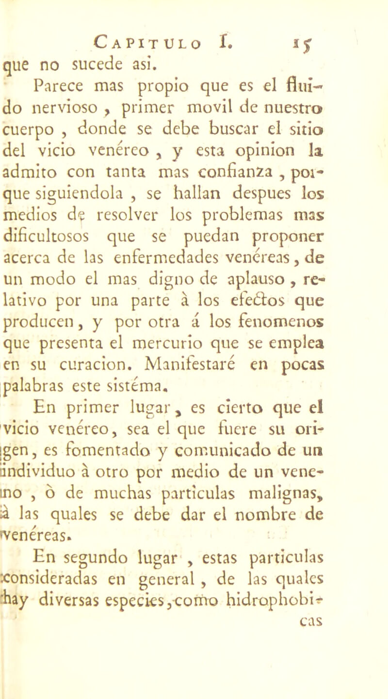 que no sucede asï. Parece mas propio que es el fini- do nervioso , primer movil de nuestro cuerpo , donde se debe buscar el sitio del vicio venéreo , y esta opinion la admito con tanta mas confianza , pot- que siguiendola , se hallan despues los medios de resolver los problemas m3s dificultosos que se puedan proponer acerca de las enfermedades venereas, de un modo el mas digno de aplauso , re- lativo por una parte à los efeâos que producen, y por otra a los fenomenos que présenta el mercurio que se emplea en su curacion. Manifestaré en pocas palabras este sistéma. En primer lugar, es cierto que el vicio venéreo, sea el que fuere su ori- jgen, es fomentado y comunicado de un iindividuo à otro por medio de un vene- mo , ô de muchas particulas malignas, là las quales se debe dar el nombre de tvenéreas. En segundo lugar , estas particulas xonsideradas en general , de las quales hay diversas especies,como hidrophobir cas