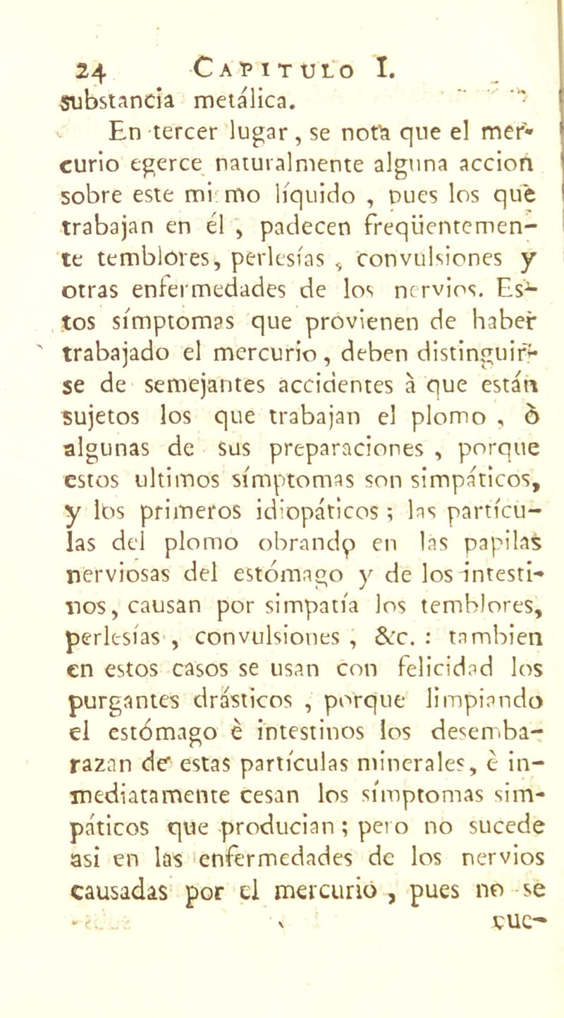 Substanda metalica. En tercer lugar, se nota que el mer- curio egerce naturalmente alguna accion sobre este mi mo liquido , nues los que trabajan en él , padecen freqüentemen- te temblores, perlesias , convuisiones y otras enlermedades de los ncrvios. Es1- tos simptomas que provienen de haber trabajado el mercurio, deben distinguio* se de semejantes accidentes à que estart sujetos los que trabajan el plomo , ô algunas de sus preparaciones , porque estes ultimos simptomas son simpaticos, y Ibs primeros idiopaticos ; las particu- las dcl plomo obrando en las papilas nerviosas del estomago y de losantesti- nos,causan por simpatia los tembJores, perlesias , convuisiones , &c. : tnmbien en estos casos se usan cou felicidad los purgantes drasticos , porque limpiando el estomago è intestines los desemba- razan de- estas particulas minérales, è in- mediatamente cesan los simptomas sim- paticos que producian ; pei o no sucede asi en las enfermedades de los nervios eausadas por cl mercurio , pues no se eue-