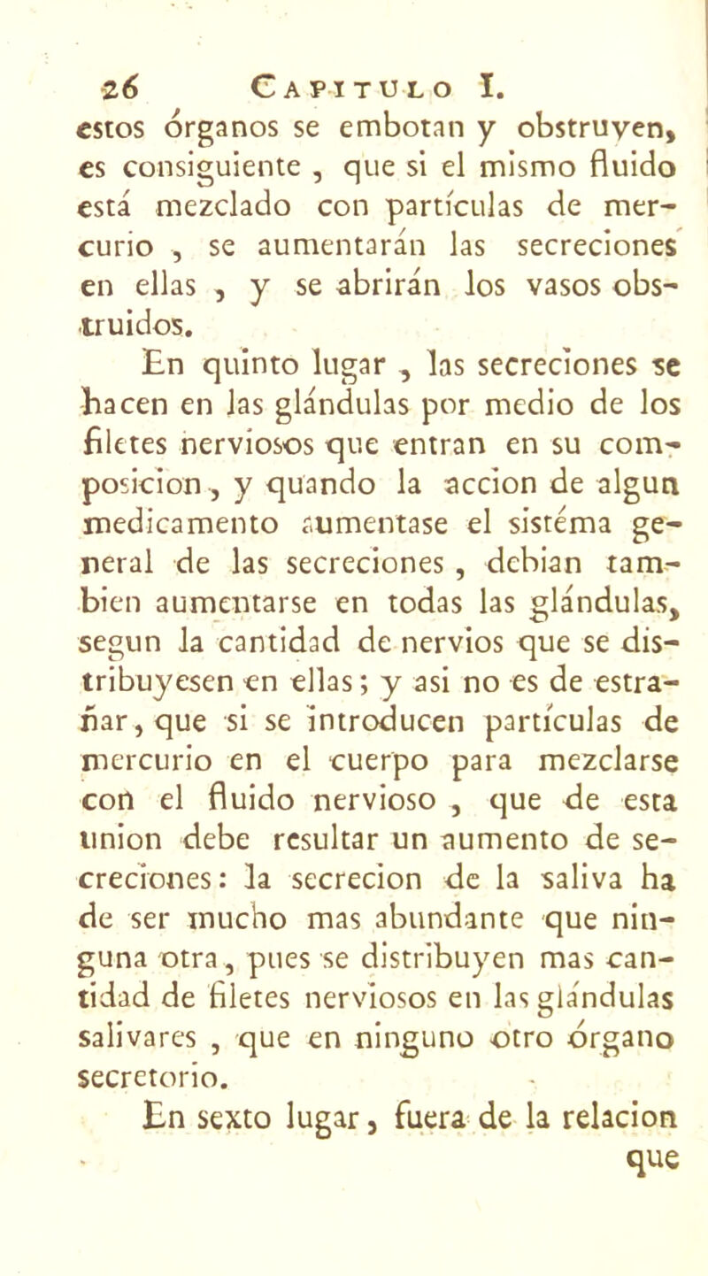 estes organos se embotan y obstruven, es consiguiente , que si el mismo fluido esta mezclado con particulas de mer- curio , se aumentaran las secreciones en ellas , y se abriran los vasos obs- truidos. En quinto lugar , las secreciones se hacen en las glandulas por medio de los filttes nerviosos que entran en su com- position , y qüando la accion de algun medicamento aumentase el sistéma ge- neral de las secreciones , debian tam- bien aumentarse en todas las glandulas, segun la cantidad de nervios que se dis— tribuyesen en ellas ; y asi no es de estra- nar,que si se introducen particulas de mercurio en el cuerpo para mezclarse con el fluido nervioso , que de esta union debe resultar un aumento de se- creciones : la secrecion de la saliva ha de ser mucho mas abundante que nin- guna otra, pues se distribuyen mas can- tidad de Bletes nerviosos en las glandulas salivares , que en ninguno otro drgano secretorio. En sexto lugar, fuera de la relacion