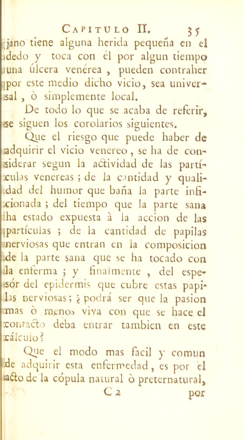 jano tiene alguna herida pequena en el idedo y toca con el por algun tiempo iuna ulcéra venérea , pueden contraher ipor este medio dicho vicio, sea uni ver- sai , 6 simplemente local. De todo lo que se acaba de referir, se siguen los corolarios figuientes. Que el riesgo que puede haber de adquirir el vicio venereo, se ha de con- siderar segun la adividad de las parti- aillas venereas ; de la cmtidad y quali- .dad del humor que bana la parte infi- xrionada ; del tiempo que la parte sana :ha estado expuesta à la accion de las jparticulas ; de la cantidad de papilas merviosas que entran en la composicion .de la parte sana que se ha tocado con Ja enterma } y final mente , del espe- sor del epidermis que cubre estas papi- la§ nerviosas; 't podrâ ser que la pasion Tnas 6 menos viva con que se hace cl ronracto deba entrar tambicn en este xalcuio? Que el modo mas facil y comun de adquirir esta enfermedad, es por el ado de la copula natural 6 preternatural, C 2 por