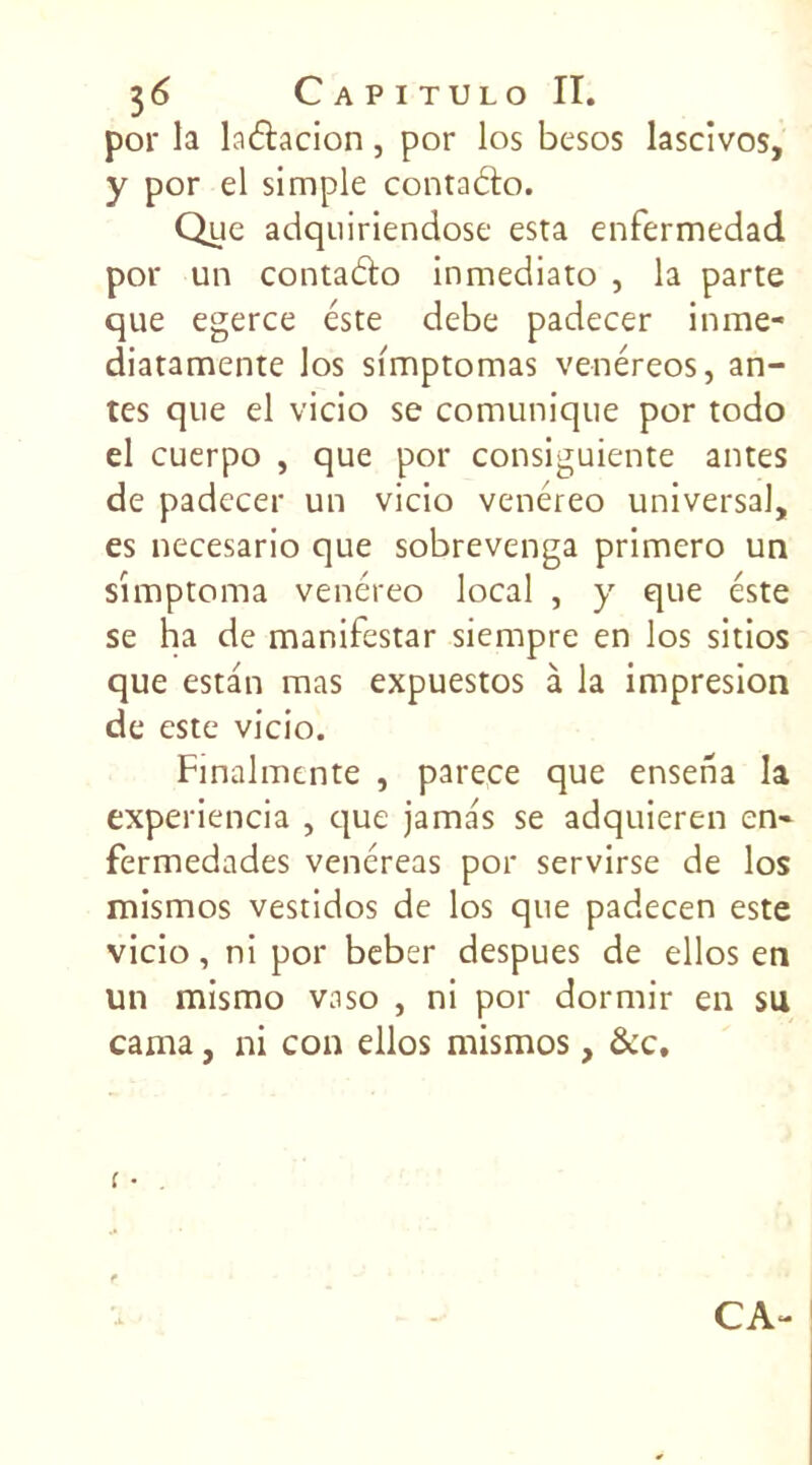 por la ladacion, por los besos lascivos, y por el simple contado. Que adquiriendose esta enfermedad por un contado inmediato , la parte que egerce este debe padecer inme- diatamente los simptomas venéreos, an- tes que el vicio se comunique por todo el cuerpo , que por consiguiente antes de padecer un vicio venéreo universal, es necesario que sobrevenga primero un simptoma venéreo local , y que este se ha de manifestar siempre en los sitios que estan mas expuestos à la impresion de este vicio. Finalmente , parece que enseha la experiencia , que jama's se adquieren en- fermedades venéreas por servirse de los mismos vestidos de los que padecen este vicio, ni por beber despues de ellos en un mismo vaso , ni por dormir en su cama, ni con ellos mismos, &c. CA-