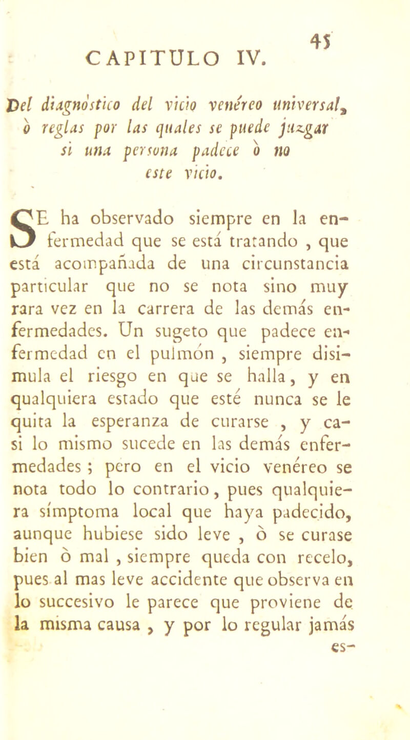 Del dUgnostico del ricio renéreo universal, b réglas por las quales se puede juzgar si una pcrsuna padece b no este ricio. SE ha observado siempre en la en- fermedad que se esta tratando , que esta acompanada de una circunstancia particular que no se nota sino muy rara vez en la carrera de las demas en- fermedades. Un sugeto que padece en- fermedad en el pulmon , siempre disi— mula el riesgo en que se halla, y en qualquiera estado que esté nunca se le quita la esperanza de curarse , y ca- si lo mismo sucede en las demas enfer- medades ; pero en el vicio venéreo se nota todo lo contrario, pues qualquie- ra simptoma local que haya padec.ido, aunque hubiese sido leve , o se curase bien ô mal , siempre queda con recelo, pues al mas leve accidente que observa en lo succesivo le parece que proviene de la misma causa , y por lo regular jamas es-