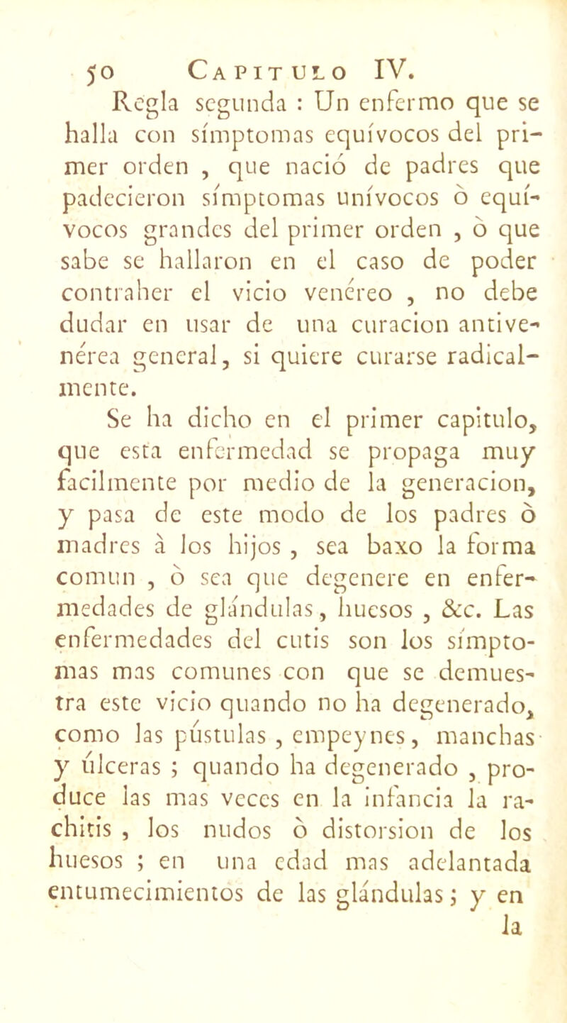 Régla segunda : Un enfermo que se halla con si'mptomas equivocos del pri- mer orden , que nacio de padres que padecieron simptomas univocos o equi- vocos grandes del primer orden , 6 que sabe se hallaron en el caso de poder contraher el vicio venéreo , no debe dudar en usar de una curacion antive- nérea general, si quiere curarse radical- mente. Se ha dicho en cl primer capitulo, que esta enfermedad se propaga muy facilmente por medio de la generacion, y pasa de este modo de los padres ô madrés à los hijos , sea baxo la forma comun , o sea que dégénéré en enfer- medades de glandulas, huesos , &c. Las enfermedades del cutis son los sirnpto- mas mas comunes con que se demues- tra este vicio quando no ha degenerado, como las pustulas, empeynes, manchas y ulcéras ; quando ha degenerado , pro- duce las mas veces en la infancia la ra- chitis , los nudos b distorsion de los huesos ; en una edad mas adelantada entumecimientos de las glandulas ; y en la