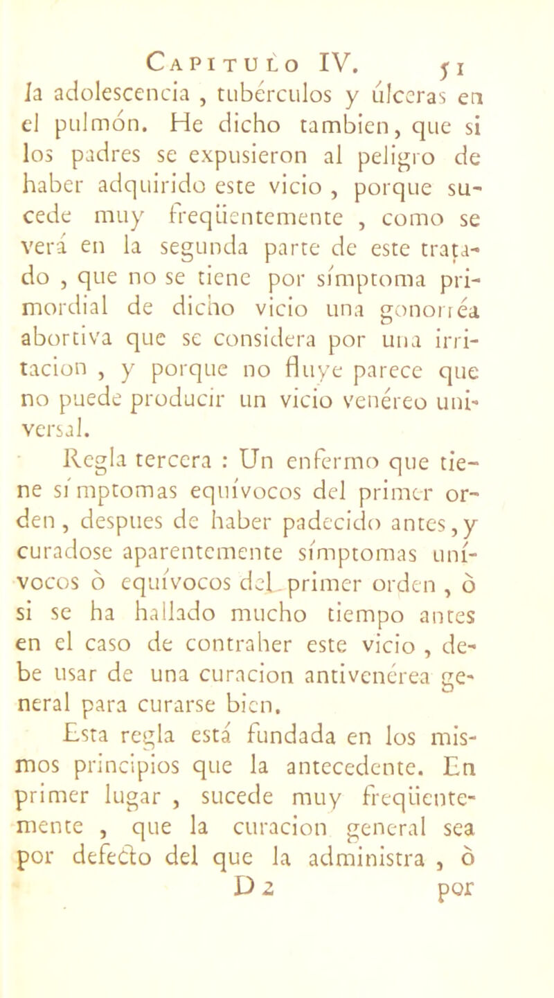 la adolescencia , tubérculos y ulcéras eu cl pulmon. He dicho tambien,que si los padres se expusieron al peligro de haber adquirido este vicio , porque su- cede muy Ireqiientemente , como se vera en la segunda parte de este trata- do , que no se tiene por simptoma pri- mordial de dicho vicio una gonorréa abortiva que se considéra por una irri- tacion , y porque no fluye parece que no puede producir un vicio venéreo uni- versal. Régla terccra : Un enfèrmo que tie- ne simptomas eqm'vocos del primer or- den , despues de haber padecido antes,y curadose aparentemente simptomas uni- vocos o equivocos del primer orden , ô si se ha hallado mucho tiempo antes en el caso de contraher este vicio , de- be usar de una curacion antivenérea ge- neral para curarse bien. Esta régla esta fundada en los mis- mos principios que la antécédente. En primer lugar , sucede muy frequente- mente , que la curacion general sea por defedo del que la administra , ô D z por