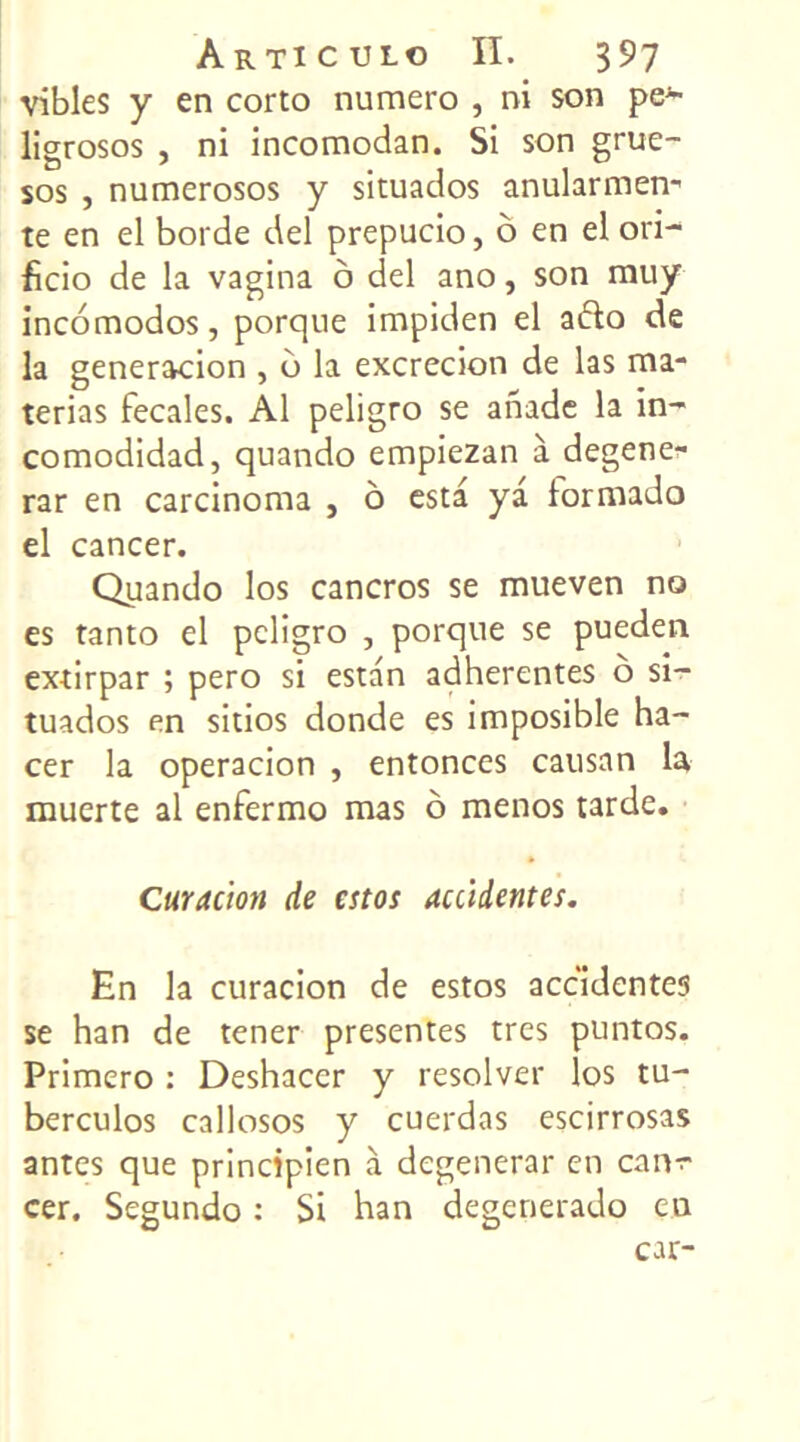 vibles y en corto numéro , ni son pe~ ligrosos , ni incomodan. Si son grue- sos , numerosos y situados anularmen- te en el borde del prepucio, ô en el ori- ficio de la vagina o del ano, son muy incomodos, porque impiden el afto de la generacion , o la excrecion de las ma- terias fecales. Al peligro se anade la in- comodidad, quando empiezan à degene- rar en carcinoma , o esta ya formado el cancer. Quando los cancros se mueven no es tanto el peligro , porque se pueden extirpar ; pero si estan adhérentes ô si- tuados en sitios donde es imposible ha- cer la operacion , enfonces causan la muerte al enfermo mas o menos tarde. Curacion de estos accidentes. En la curacion de estos accidentes se han de tener présentes très puntos. Primero : Deshacer y resolver los tu- berculos callosos y cuerdas escirrosas antes que principien à dégénérai* en can^- cer. Segundo : Si han degenerado eu car-