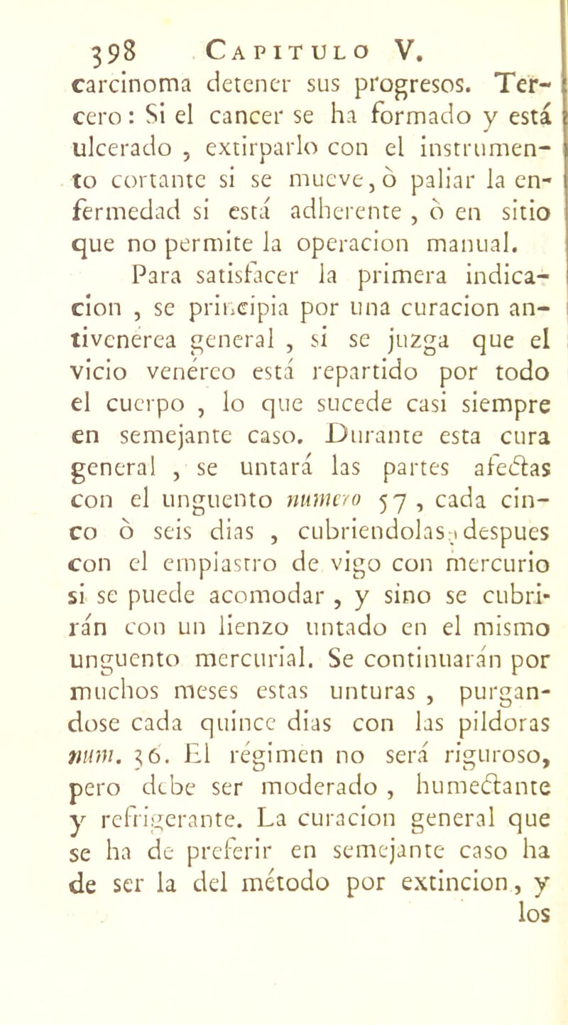 carcinoma detener sus progresos. Ter- ccro : Si el cancer se ha formado y esta ulcerado , extirparlo con el instrumen- to cortante si se rnueve, b paliar la en- fermedad si esta adhérente , o en sitio que no permite la operacion manual. Para satisfacer la primera indica- cion , se priueipia por una curacion an- tivcnerea general , si se juzga que el vicio venérco esta repartido por todo el cuerpo , lo que sucede casi siempre en semejante caso. Durante esta cura general , se untara las partes afe&as con el unguento numéro 57, cada cin- co o seis dias , cubriendolas > despues con cl empiastro de vigo con mercurio si se puede acomodar , y sino se cubri- ran con un lienzo untado en el mismo unguento mercurial. Se continuaran por muchos meses estas unturas , purgan- dose cada quince dias con las pildoras num. 36. El régimen no sera riguroso, pero debe ser moderado, hunaedtante y réfrigérante. La curacion general que se ha de preferir en semejante caso ha de ser la del método por extincion, y los