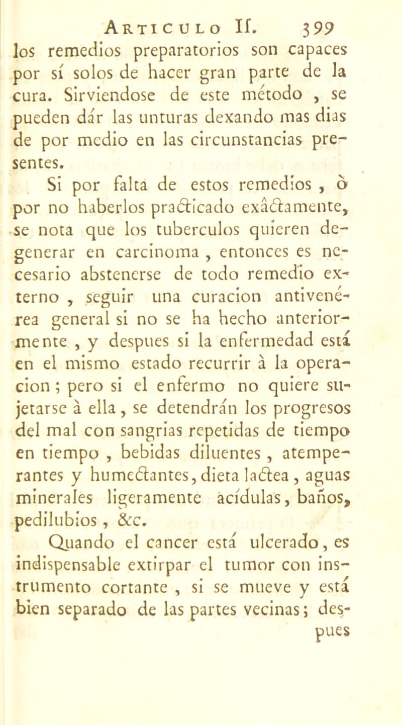 los remedios preparatorios son capaces por si solos de hacer gran parte de la cura. Sirviendose de este método , se pueden dar las unturas dexando mas dias de por medio en las circunstancias pré- sentes. Si por falta de estos remedios , ô por no haberlos pradicado exâdamente, se nota que los tuberculos quieren de- generar en carcinoma , entonces es nc- cesario abstenerse de todo remedio ex- terno , seguir una curacion antivené- rea general si no se ha hecho anterior- mente , y despues si la enfermedad esta en el mismo estado recurrir à la opera- cion ; pero si el enferme no quiere su- jetarse à ella , se detendran los progresos del mal con sangrias repetidas de tiempo en tiempo , bebidas diluentes, atempe- rantes y humedantes, dieta ladea, aguas minérales ligeramente acidulas, banos, pedilubios, &c. Quando el cancer esta ulccrado,es indispensable extirpar el tumor con ins- trumento cortante , si se mueve y esta bien separado de las partes vecinas ; des- pues