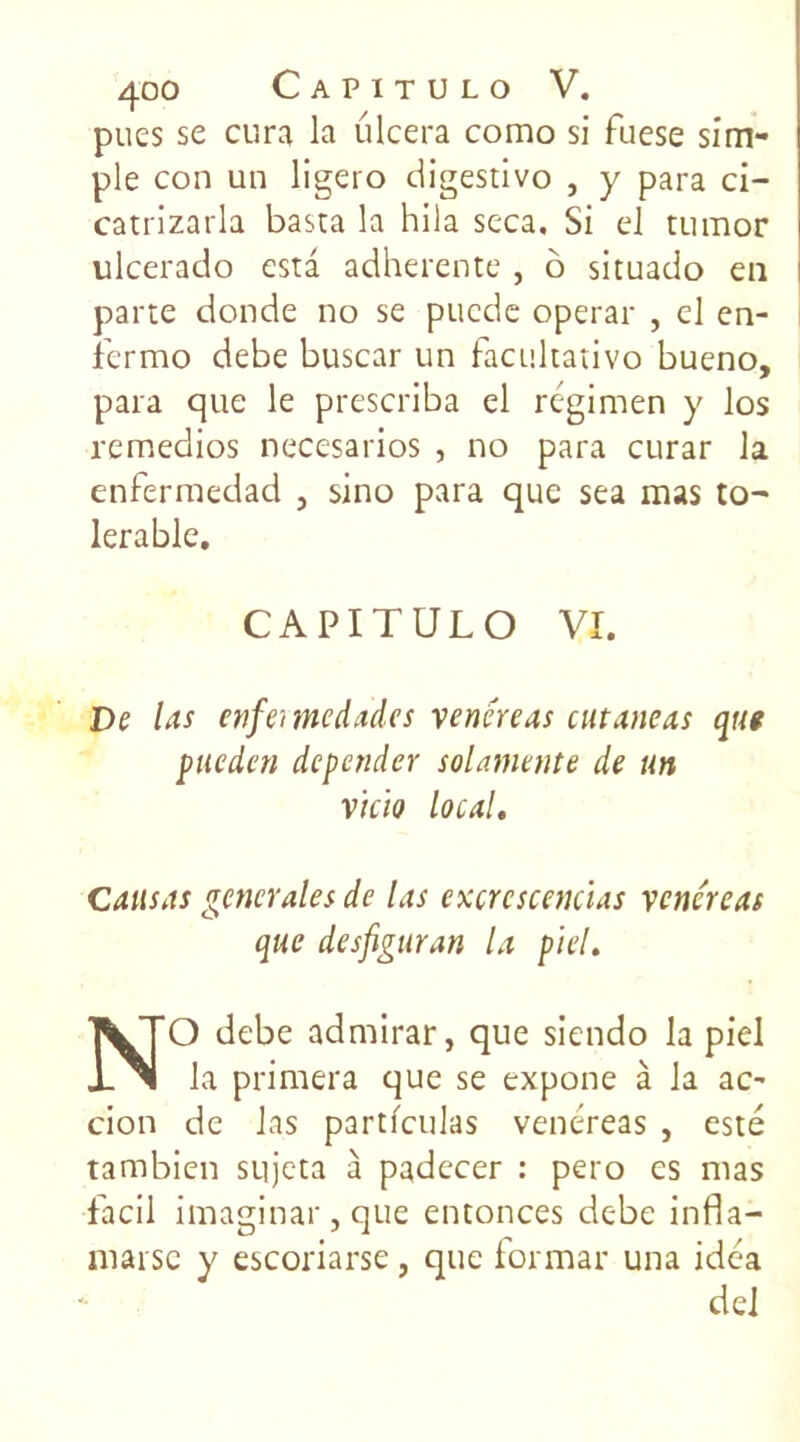 pues se cura la ulcéra como si fuese sim- ple con un ligero digestivo , y para ci- catrizarla basta la hila seca. Si el tumor ulcerado esta adhérente , 6 situado en parte donde no se puede operar , el en- fermo debe buscar un facultative bueno, para que le prescriba el régimen y los remedios necesarios , no para curar la enfermedad , sino para que sea mas to~ lerablc. CAPITULO VI. De las enfermedades vénéré as cutané a. s qut pueden depender solaniente de un vkio local. Causas generales de las excrcscencïas vcncreas que desfiguran la p'iel. NO debe admirar, que siendo la piel la primera que se expone à la ac- cion de las partfculas vent:reas , esté tambien sqjeta à padecer : pero es mas faci 1 imaginai, que entonces debe infla- marse y escoriarse , que formai' una idca del