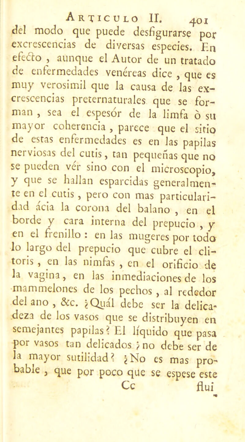 del modo que puede desfigurarse por excrescencias de diversas especies. En efeélo , aunque el Autor de un tratado de enfermedades venéreas dice , que es muy verosimil que la causa de las ex- crescencias preternaturales que se for- ma n , sea el espesor de la limfa ô su mayor coherencia , parece que el sitio de estas enfermedades es en las papilas nerviosas del cutis, tan pequenas que no se pueden ver sino con el microscopio, y que se hallan esparcidas generalmen- te en el cutis, pero con mas particulari- dad acia la corona del balano , en el borde y cara interna del prepucio , y en el f cnillo : en las mugeres por todo lo largo del prepucio que cubre el cli- toris , en las nimfàs , en el orificio de la vagina, en las inmediaciones de los mammelones de los pechos , al rededor del ano , Sic. ^Qual debe ser la delica* deza de los vasos que se distribuyen en semejantes papilas? El liquido que pasa por vasos tan delicados ^ no debe ser de la mayor sutilidad? *No es mas pro- bable j que por poco que se espese este Ce flui