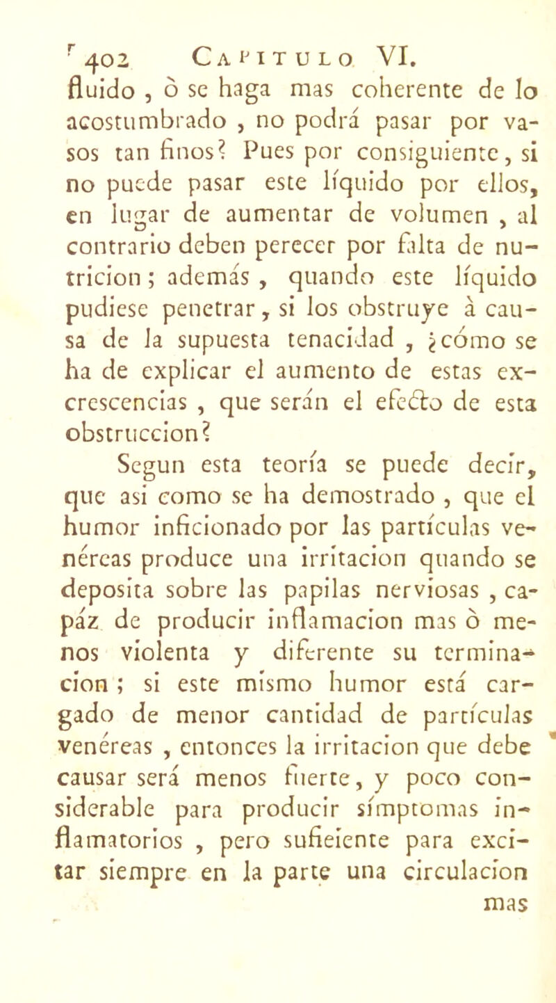 fluido , ô sc haga mas coherente de lo acostumbrado , no podra pasar por va- sos tan finos? Pues por consiguientc, si no pucde pasar este liquido por ellos, en lujjar de aumentar de volumen , al ZD # ' contrario deben perecer por falta de nu- tricion ; ademas , quando este liquido pudiese penetrar, si los obstruye à cau- sa de la supuesta tenacidad , jcorao se ha de explicar el aumento de estas ex- crescencias , que seran el efedto de esta obstruccion? Segun esta teoria se puede decir, que asi eomo se ha demostrado , que cl humor inficionado por las particulas ve- néreas produce una irritacion quando se deposita sobre las papilas nerviosas , ca- paz de producir inflamacion mas ô me* nos violenta y diferente su termina-4 cion ; si este mismo humor esta car- gado de menor cantidad de particulas venéreas , cntonces la irritacion que debe causar sera menos inerte, y poco con- sidérable para producir simptomas in- flamatorios , pero sufieiente para exci- tar siempre en la parte una circulacion mas
