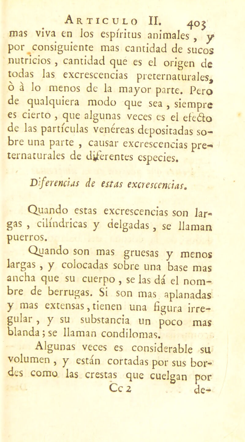 A R TIC U LO II. 405 mas viva en los espi'ritus animales , y por consiguiente mas cantidad de sucos nutricios } cantidad que es el origen de todas las excrescencias preternaturales, o à lo menos de la mayor parte. Pero de qualquiera modo que sea , siempre es cierto , que algunas veces es el eleélo de las particulas venéreas depositadas so- bre una parte , causar excrescencias pre- ternaturales de différentes cspecies. D:ferencias de estas excrescencias. Quando estas excrescencias son lar- gas , cilindricas y delgadas, se llaman puerros. Quando son mas gruesas y menos largas, y coiocadas sobre una base mas ancha que su cuerpo , se las da el nom- rrui->as * Si son mas aplanadas y mas extensas, tienen una figura irre- gular, y su substancia un poco mas blanda;se llaman condilomas. Algunas veces es considérable su volumen , y estan cortadas por sus bor- des como las crestas que cuelgan por Ce 2 de-