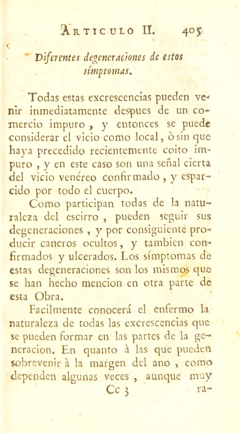 r; Diferentes degeneracmes de estos stmptomas. Todas estas excrescencias pueden ve- nir inmediatamente despues de un co* mercio impuro , y entonces se puede considerar el vicio como local, osin que haya precedido recientemente coito im- puro , y en este caso son una senal cierta. del vicio venéreo confirmado, y espar- cido por todo el cuerpo. Como participai! todas de la natu- ralcza del escirro , pueden seguir sus dcgeneraciones , y por consiguiente pro- ducir cancros ocultos, y tambien con-* firmados y ulcerados. Los simptomas de estas degeneraciones son los mismos que se han hecho mencion en otra parte de esta Obra. Facilmente conocera el enfermo la naturaleza de todas las excrescencias que se pueden formar en las partes de la ge- neracion. En quanto à las que pueden sobrevenir à la margen del ano , como dependen algunas veces , aunque muy