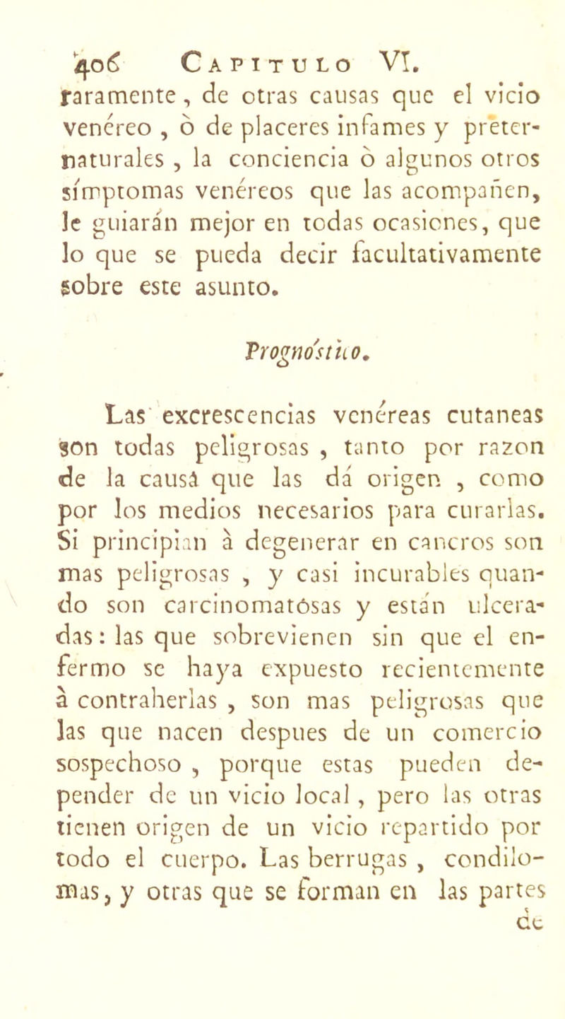 raramente , de otras causas que el vicio venéreo , 6 de placeres infâmes y preter- naturales , la conciencia 6 algunos otros simptomas venéreos que las acompanen, le guiaran mejor en rodas ocasicnes, que lo que se pueda decir faeukativamente sobre este asunto. Trogno'stho. Las excrescencias venéreas cutaneas son todas peligrosas , tanto por razon de la causa que las dd origen , como por los medios necesarios para curarlas. Si principian à degenerar en cancres son mas peligrosas , y casi incurables quan- do son carcinomatôsas y estan ulcera- das:lasque sobrevienen sin que el en- fermo se haya expuesto recientemente à contraherîas , son mas peligrosas que las que nacen despues de un comercio sospechoso , porque estas pueden de- pender de un vicio local, pero las otras tienen origen de un vicio repartido por todo el cuerpo. Las berrugas , condiio- mas, y otras que se formait en las partes