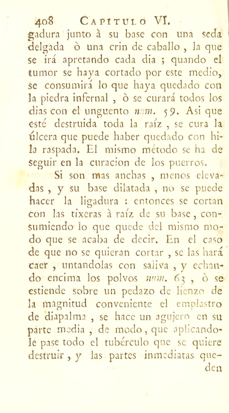 gadura junto à su base con una seda delgàda o una crin de caballo , la que se ira apretando cada dia ; quando el tumor se haya cortado por este medio, se consumira lo que haya quedado con îa piedra infernal , ô se curara todos los dias con el unguento mm. 59. Asi que este destruida toda la raiz , se cura la ulcéra que puede haber quedado con hi- Ia raspada. El rnismo método se ha de Seguir en la curacion de los puerros. Si son rms anchas , mènes eleva- das , y su base dilatada , no se puede hacer la ligadura : entonces se cortan ton las tixeras à raiz de su base , con- Sumiendo lo que quede dcl rnismo mo- do que se acaba de decir. En el caso de que no se qnieran cortar , se las hara caer , untandolas con saiiva , y eehnn- do encima los polvos >vr,n. 6$ , ô se estiende sobre un pedazo de lienzo de la magnitud conveniente el emplastro de diapalma , se hace un agujero en su parte media , de modo, que aplicando- lè pase todo cl tubérculo que se quiere destruir , y las partes inmediatas que- de n