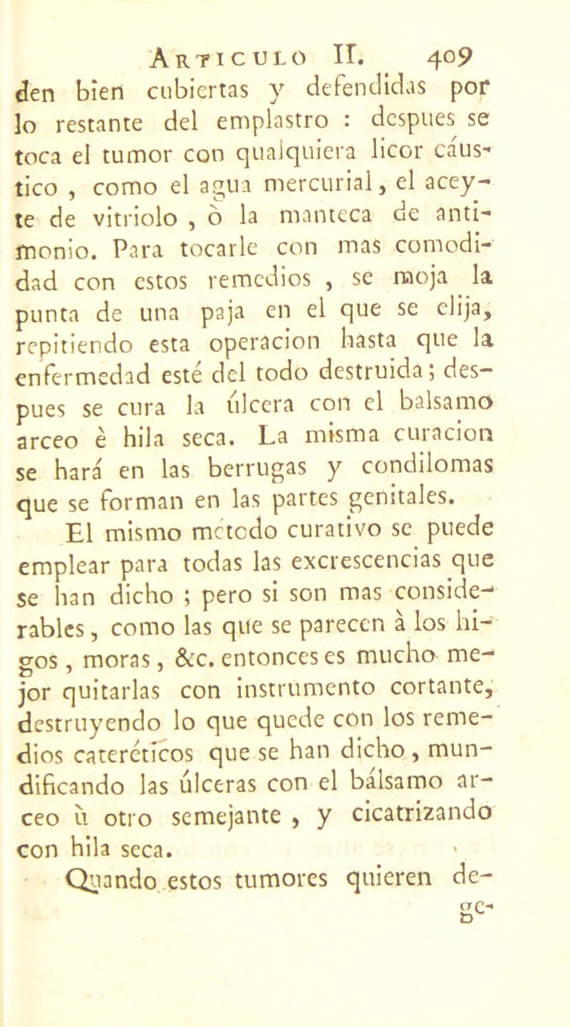 den bien cubiertas y defendidas pof ]o restante del emplastro : despues se toca el tumor con qualquiera licor caus- tico , como el agua mercurial, el acey- te de vitriolo , ô la manteca de anti- fnonio. Para tocarle con mas comodi- dad con estos remedios , se rnoja la punta de una paja en el que se elija, repitiendo esta operacion basta que la enfermedad esté del todo destruida; des— pues se cura la ulcéra con el balsamo arceo è hila seca. La misma curacion se hara en las berrugas y condilomas que se forman en las partes génitales. El misrno metedo curativo se puede emplear para todas las excrescencias que se han dicho ; pero si son mas conside-1 râbles, como las que se parecen à los hi- gos, moras, &c. enfonces es mucho me- jor quitarlas con instrumente cortante, destruyendo lo que quede con los reme- dios catercticos que se han dicho , mun- dificando las ulcéras con el balsamo ar- ceo il otro semejante , y cicatrizando con hila seca. Quando estos tumores quieren de-