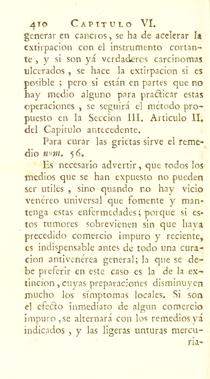generar en cancios, se ha de acelerar la cxtirpacion con ei instrumente coï tan- te , y si son y a verdaderos carcinomas ulcerados , se hace la extirpacion si es posible ; pero si estan en partes que no hay medio alguno para praâicar estas operaciones , se seguira el rnétodo pro- puesto en la Seccion III. Articulo II. dcl Capitulo antécédente. Para curar las grietas sirve el remé- die num. 5 6. Es necesario advertir, que todos los tnedios que se han expuesto no pueden ser utiles , sine quando no hay vicio venéreo universal que fomente y man- tenga estas enfermedades ; porque si es- tos tumores sobrevienen sin que hava precedido comercio impuro y reciente, es indispensable antes de todo una cura- cion antivenérea general; la que se de- be preferir en este caso es la de la ex- tincion, cuyas preparaciones disminuyen rnucho los simptomas locales. Si son el cfeéto inmediato de algun comercio impuro,se alternara con los remediosya indicados , y las ligeras unturas mercu- ria-