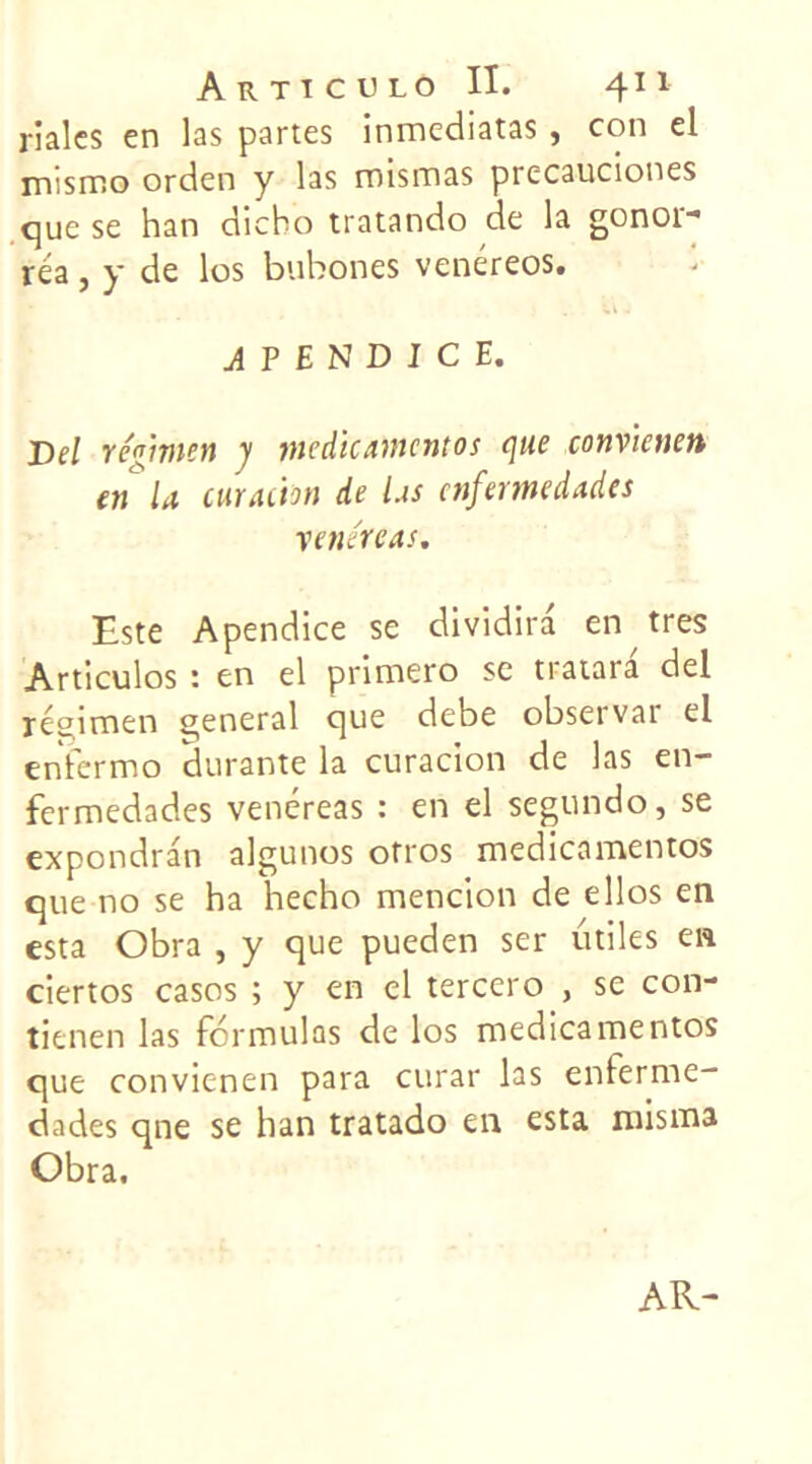 riales en las partes inmediatas, con el nv.smo orden y las roismas precauciones que se han diebo tratando de la gonor- réa, y de los bubones venéreos. APENDICE. Del régime» y médicament os que convicnen en la curation de las enfermedades venir cas. Este Apendice se dividira en très Articulos : en el primero sc tratara del réçimen general que debe observai- el enfermo durante la curacion de las en- fermedades venéreas : en el segundo, se expondran algunos otros medicamentos que no se ha hecho mencion de ellos en esta Obra , y que pueden ser utiles en ciertos casos ; y en el tercero , se con- tienen las formulas de los medicamentos que convienen para curar las enferme- dades qne se han tratado en esta misma Obra. AR-