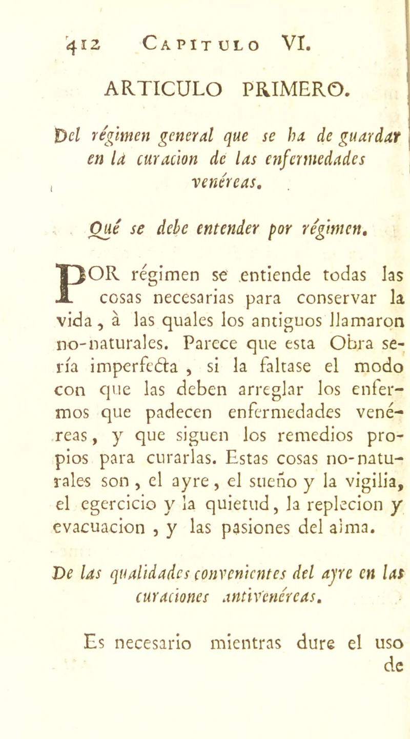 ARTICULO PRIMER©. Bel régimen general que se ha de guardar en la curation de las enfermedades , venéreas. Oué se debe entender por régimen. P OR régimen se entiende todas las cosas necesarias para conservar la vida, à las quales los antiguos llamaron no-naturales. Parcce que esta Obra sé- ria imperfeâa , si la faltase el modo con que las deben arreglar los enfer- mos que padecen enfermedades vené- reas, y que siguen los remedios pro- pios para curarlas. Estas cosas no-natu- rales son , el ayre, el sueno y la vigilia, el egercicio y la quietud, la replecion y evacuacion , y las pasiones del aima. De las qualïdadcs çonvcn'tcntes del ayre en las curationes antiv'cnéreas. Es necesario mientras dure el uso de