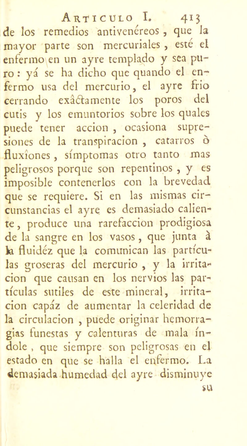 de los remedios antivenéreos , que la mayor parte son mercuriales , este el enfermo en un ayre templado y sea pu- ro : ya se ha dicho que quando el en- fermo usa del mercurio, el ayre frio cerrando exa&amente los poros del cutis y los emuntorios sobre los quales puede tener accion , ocasiona supre- siones de la transpiracion , catarros ô fluxiones , si'mptomas otro tanto mas peligrosos porque son repentinos , y es imposible contenerlos con la brevedad que se requiere. Si en las mismas cir- cunstancias el ayre es demasiado calien- te, produce una rarefaccion prodigiosa de la sangre en los vasos, que junta à k fluidéz que la comunican las particu- las groseras del mercurio , y la irrita- cion que causan en los nervios las par- ticulas sutiles de este minerai, irrita— cion capaz de aumentar la celeridad de la circulacion , puede originar hemorra- gias funestas y calenturas de mala în- dole , que siempre son peligrosas en el estado en que se halla el enfermo. La demasiada humedad del ayre disminuye